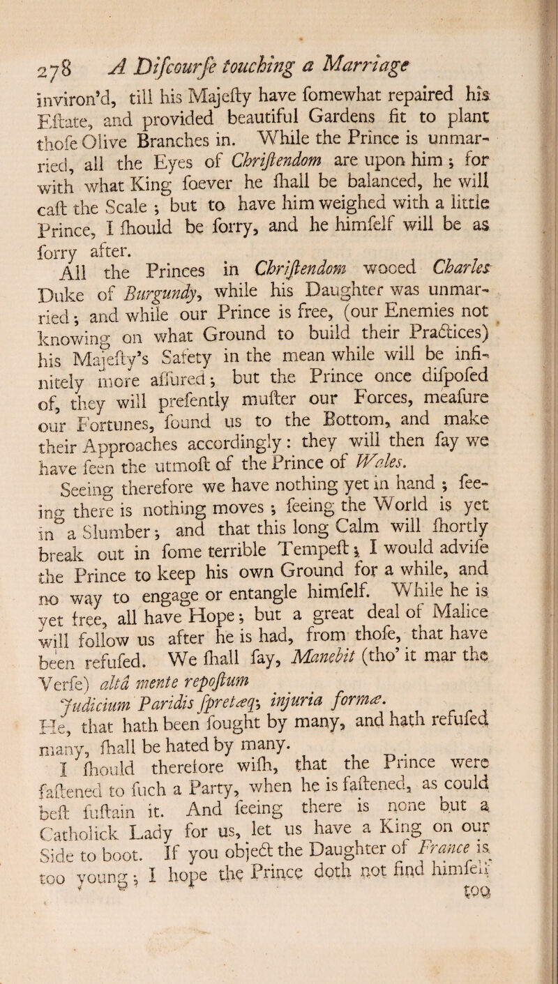 inviron’d, till his Majefty have fomewhat repaired his Eftate, and provided beautiful Gardens fit to plant thofe Olive Branches in. While the Prince is unmar¬ ried, all the Eyes of Chrijiendom are upon him ; for with what King faever he lhall be balanced, he will call the Scale but to have him weighed with a little Prince, I Ihould be forry, and he himfelf will be as forry after. All the Princes in Chrijiendom wooed Charles Duke of Burgundy, while his Daughter was unmar¬ ried ; and while our Prince is free, (our Enemies not knowino- on what Ground to build their Praftices) his Mafefty’s Safety in the mean while will be infi¬ nitely more affurett-, but the Prince once difpofed of, they will prefently mufter our Forces, meafure our Fortunes, found us to the Bottom, and make their Approaches accordingly they will then fay we have feen the utmolt of the Prince of Merles, Seeing therefore we have nothing yet in hand ■, fee- inf^ there is nothing moves ; feeing the World is yet in°a Slumber-, and that this long Calm will Ihortly break out in fome terrible Tempefti I would advife the Prince to keep his own Ground for a while, and no way to engage or entangle himfelf. While he is vet free, all have Flopebut a great deal of iVIalice will follow us after he is had, from thofe, that have been refufed. We lhall fay, Manehit (tho’ it mar the Verfe) altd msnte repojiwm Judicium Paridis fpreUq-, injuria forma. Fie, that hath been fought by many, and hath refufed many, lhall be hated by many. _ I Ihould therelore wifh, that the Prince were faftened to fuch a Party, when he is faftened, as could faeft iulfain it. And feeing there is none but a fiatholick Lady for us, let us have a King on our Side to boot. If you objeft the Daughter of France is too voting I hope the Prince doth not find him eii