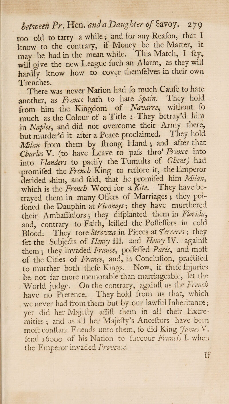too old to tarry a while; and for any Reafon, that I know to the contrary, if Money be the Matter, it may be had in the mean while. This Match, I fay, will o-ive the new League fuch an Alarm, as they will hard^ know how to cover themfelves in their own Trenches. There was never Nation had fo much Caufe to hate another, as France hath to hate Spam, They hold from him the Kingdom of F'avarre^ without fo much as the Colour of a Title : They betray’d him in Naples, and did not overcome their Army there, but murder’d it after a Peace proclaimed. They hold Milan from them by ftrong Hand ; and after that Charles V. (to have Leave to pafs thro’ France into into Flanders to pacify the Tumults of Ghent) had promifed the French King to reftore it, the Emperoi derided -him, and faid, that he promifed him Milan, which is the French Word for a Kite. They have be¬ trayed them in many Offers of Marriages; they poi- foned the Dauphin at Viennoys; they have murthered their Ambaffadors •, they difplanted them in Florida, and, contrary to Faith, killed the Poifelfors in cold Blood. They tore Strozza in Pieces at Terceres; they fet the Subjeds of Henry III. and Henry IV. againft them ; they invaded France, pollelled Paris, and moft of the Cities of France, and, in Conclufion, pradifed to murther both thefe Kings. Now, if thefe Injuries be not far more memorable than marriageable, let the World judge. On the contrary, againft us the French have no Pretence. I'hey hold from us that, which v/e never had from them but by our lawful Inheritance; yet did her Majefty affift them in all their Extre¬ mities ; and as all her Majefty’s Anceftors have been moft conftant Friends unto them, fo did King JarnesY, fend 16000 of his Nation to fuccour Francis 1. when the Emperor invaded Provence. If