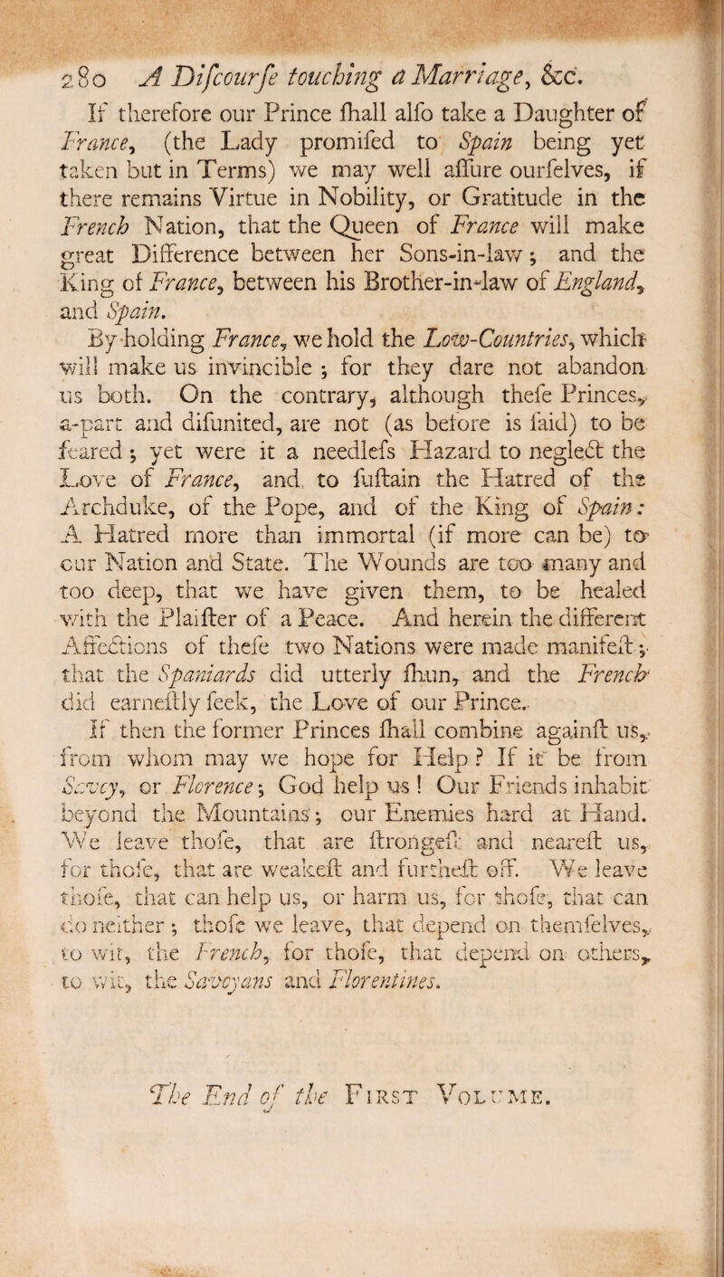 If therefore our Prince fhall alfo take a Daughter of France, (the Lady promifed to Spain being yet taken but in Terms) we may weli affure ourfelves, if there remains Virtue in Nobility, or Gratitude in the French Nation, that the Queen of France will make great Difference between her Sons-in-lav/; and the King of France, between his Brother-indaw of England^ and Spain. By-holding France, we hold the Low-Countries, which will make us invincible ; for they dare not abandon us both. On the contrary, although thefe Princesy a-part and difunited, are not (as betore is faid) to be feared \ yet were it a needlefs Hazard to negledl the Love of France, and to fuftain the Hatred of the Archduke, of the Pope, and of the King of Spain: A Platred more than immortal (if more can be) to- cur Nation and State. The Wounds are too many and too deep, that we have given them, to be healed with the Plaiffer of a Peace. And herein the different Affections of thefe two Nations were made manifeff v that the Spaniards did utterly fhun,. and the French did earneilly feek, the Love of our Prince.- If then the former Princes fhall combine againft us,, irom whom may we hope for Help ? If be from Savey, or Florence', God help us ! Our Friends inhabit beyond the Mountains’; our Enemies hard at Hand. We leave thofe, that are ftrongeO; and neareft usy for thole, that are weakeft and furtheft off. We leave thofe, that can help us, or harm us, for thofe, that can do neither ; thofe we leave, that depend on themfelvesy to Wit, the French, for thofe, that depend on others^ to wit, the Savoyans and Florentines. The End of' the First Volume.