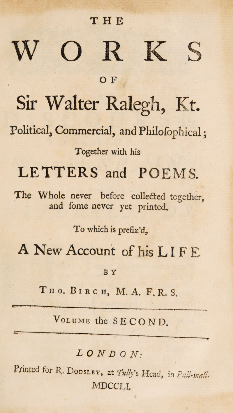 THE O F Sir Walter Ralegh, Kt. Political, Commercial, and Philofophical * Together with his LETTERS and POEMS. The Whole never before collected together* and fome never yet printed. To which is prefix’d* A New Account of his LIFE B Y T H o. Birch, M. A. F. R. S. Volume the SECOND. ... - LONDON: Printed for R. Bodsley, at Dvllfs Head, in Pall-malL mdccll