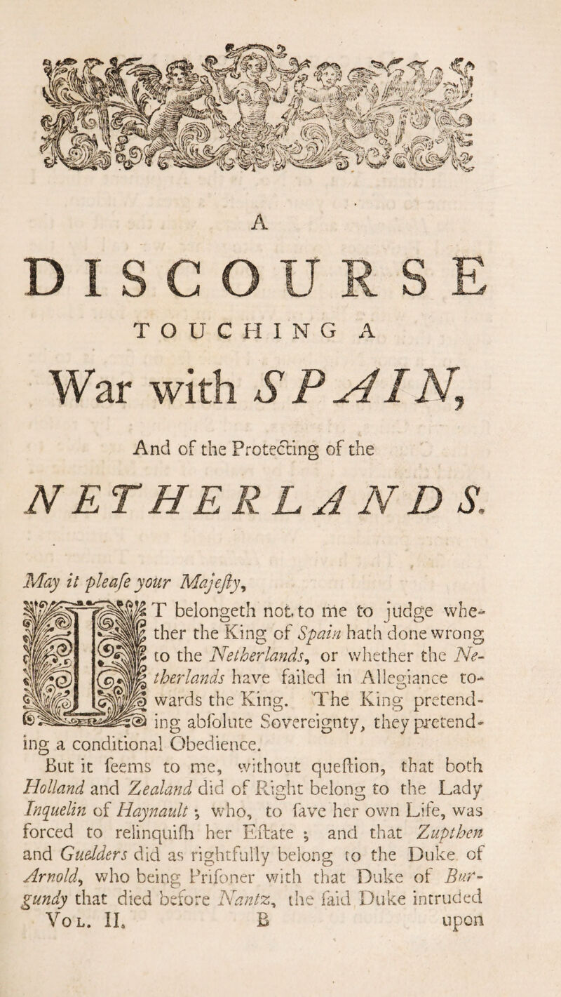 A DISCOURSE TOUCHING A War with SPAIN, And of the Protecting of the NET HE RLA N D S. May it pleafe your Majefty, T belongeth not to me to judge whe¬ ther the King of Spain hath done wrong to the Netherlands, or whether the Ne¬ therlands have failed in Allegiance to- O wards the King. The King pretend¬ ing abfolute Sovereignty, they pretend¬ ing a conditional Obedience. But it feems to me, without queftion, that both Holland and Zealand did of Right belong to the Lady Inquelin of Haynault % who, to lave her own Life, was forced to relinquish her Eibate •, and that Z up then and Guedders did as rightfully belong to the Duke of Arnold, who being Prifoner with that Duke of Bur¬ gundy that died before Nantz, the laid Duke intruded