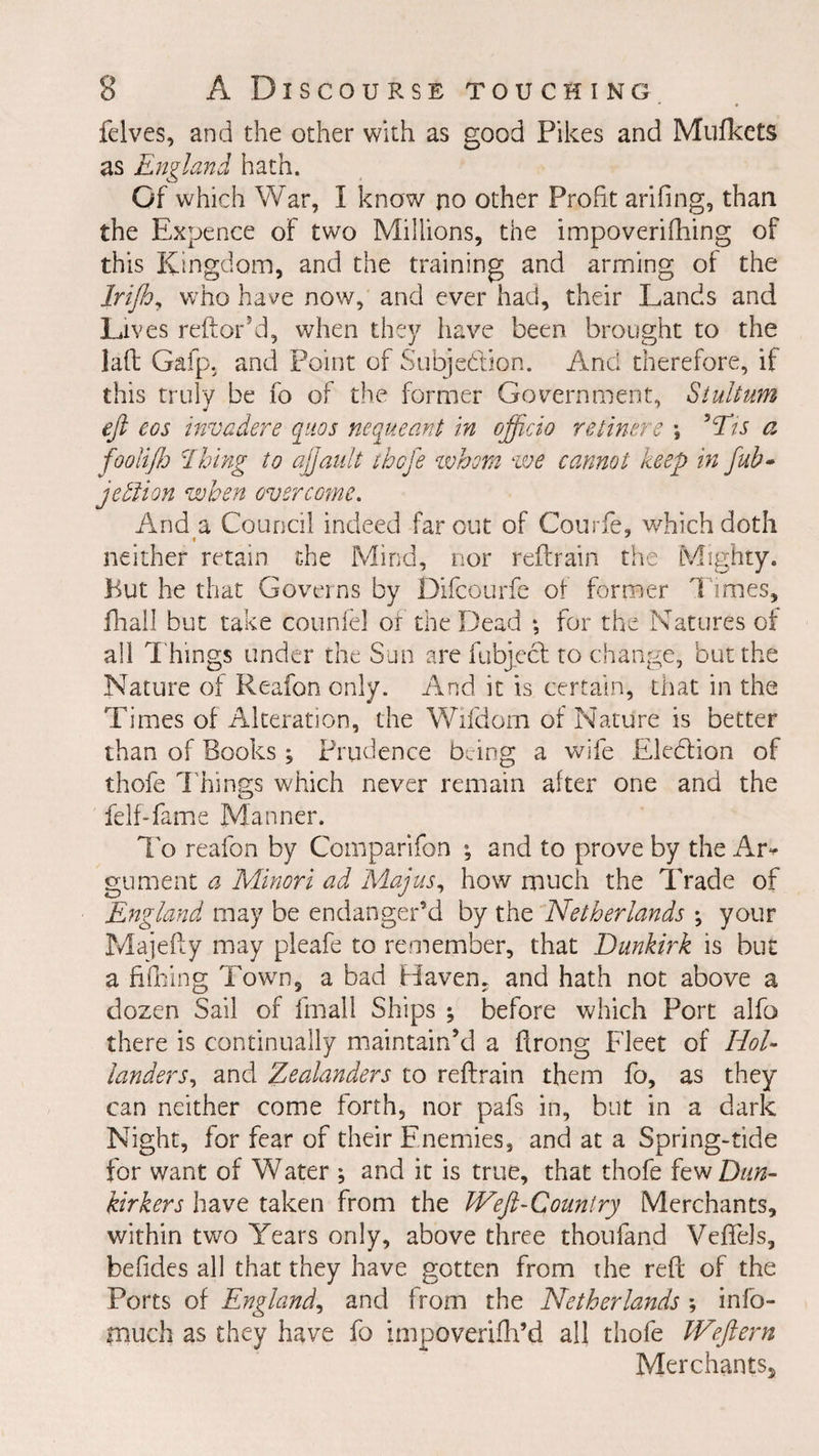 felves, and the other with as good Pikes and Mufkets as England hath. Of which War, I know no other Profit arifing, than the Expence of two Millions, the impoverifhing of this Kingdom, and the training and arming of the Irijh, who have now, and ever had, their Lands and Lives reftor’d, when they have been brought to the lad Gafp, and Point of Subjedlion. And therefore, if this truly be fo of the former Government, Stultum eft eos invadere quos nequeant In officio re liner e \ Nts a fooliflj \Thing to ajjault thofe whom we cannot keep in fub- jedlion when overcome. And a Council indeed far out of Courfie, which doth » neither retain the Mind, nor reftrain the Mighty. But he that Governs by Difcourfe of former Times, fhall but take counfel or the Dead ; for the Natures of all Things tinder the Sun are fubject to change, but the Nature of Reafon only. And it is certain, that in the Times of Alteration, the Wifdom of Nature is better than of Books , Prudence being a wife Eledfion of thofe Things which never remain after one and the felf-fame Manner. To reafon by Comparifon ; and to prove by the Ar* gument a Minori ad Majus, how much the Trade of England may be endanger’d by the Netherlands ; your Majefty may pleafe to remember, that Dunkirk is but a fifhing Town, a bad Haven, and hath not above a dozen Sail of fmall Ships ; before which Port alfo there is continually maintain’d a ftrong Fleet of Hol¬ landers, and Zealanders to reftrain them fo, as they can neither come forth, nor pafs in, but in a dark Night, for fear of their Enemies, and at a Spring-tide for want of Water ; and it is true, that thofe few Dun- kirkers have taken from the Weft-Country Merchants, within two Years only, above three thoufand Veffels, befides all that they have gotten from the reft of the Ports of England, and from the Netherlands ; info- triuch as they have fo impoverifh’d all thofe Weftern Merchants^