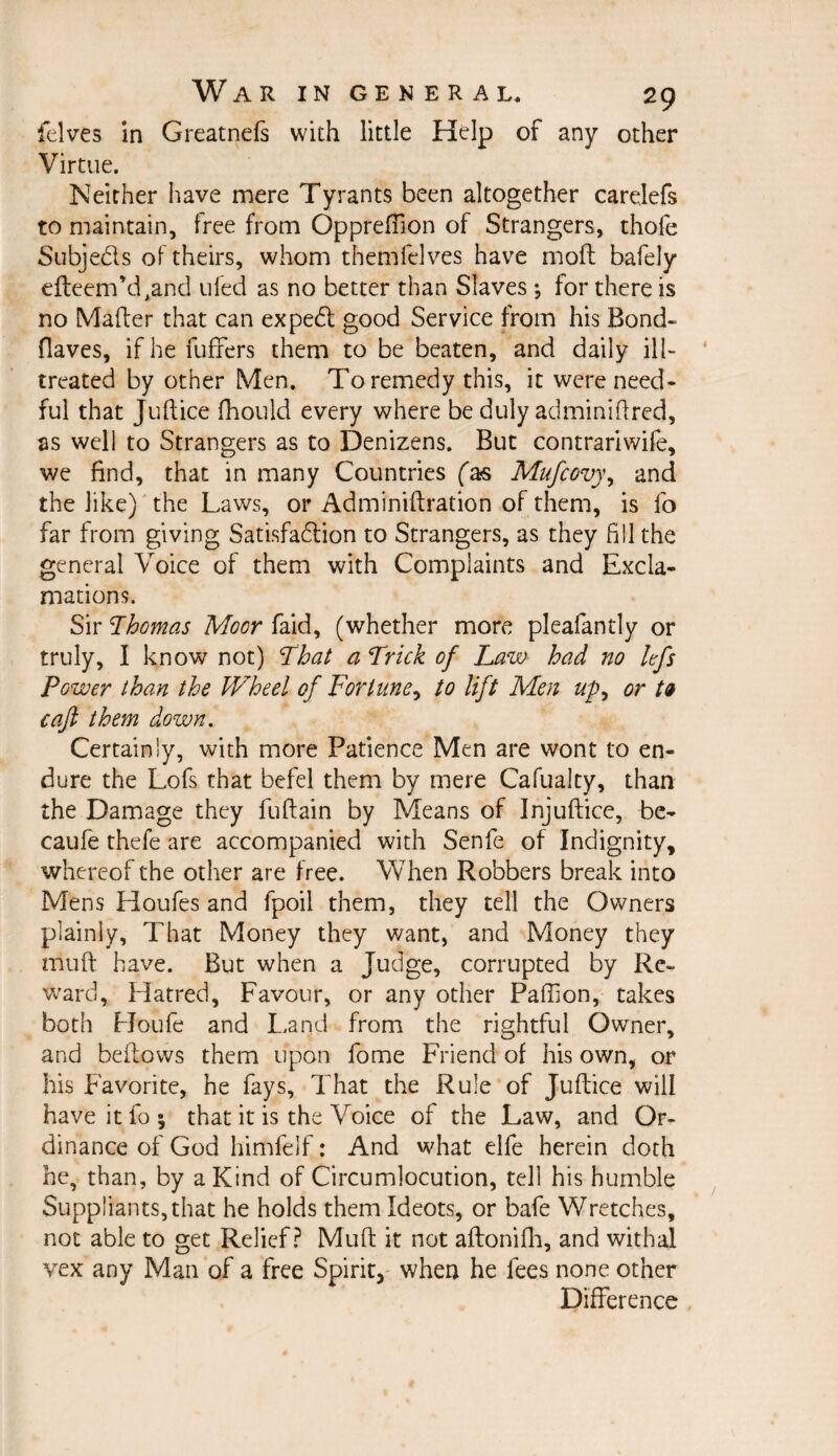 felves in Greatnefs with little Help of any other Virtue. Neither have mere Tyrants been altogether carelefs to maintain, free from Oppreflion of Strangers, thofe Subjects of theirs, whom themfelves have moll bafely elteerrfdAand uled as no better than Slaves ; for there is no Mailer that can expedl good Service from his Bond- Oaves, ifhefuffers them to be beaten, and daily ill- treated by other Men. To remedy this, it were need¬ ful that Juftice fhould every where be duly adminiffred, as well to Strangers as to Denizens. But contrariwife, we find, that in many Countries (a?s Mufcovy, and the like) the Laws, or Adminiftration of them, is fo far from giving Satisfaction to Strangers, as they fill the general Voice of them with Complaints and Excla¬ mations. Sir Thomas Moor faid, (whether more pleafantly or truly, I know not) That a Trick of Law had no kf$ Power than the Wheel of Fortune, to lift Men up, or tv caft them down. Certainly, with more Patience Men are wont to en¬ dure the Lofs that befel them by mere Cafualty, than the Damage they fullain by Means of Injuftice, be- caufe thefe are accompanied with Senfe of Indignity, whereof the other are free. When Robbers break into Mens Houfes and fpoil them, they tell the Owners plainly. That Money they want, and Money they muff have. But when a Judge, corrupted by Re¬ ward, Hatred, Favour, or any other Paffion, takes both Houle and Land from the rightful Owner, and bellows them upon fome Friend of his own, or his Favorite, he fays. That the Rule of Jullice will have it fo \ that it is the Voice of the Law, and Or¬ dinance of God himfelf: And what elfe herein doth he, than, by a Kind of Circumlocution, tell his humble Suppliants, that he holds them Ideots, or bafe Wretches, not able to get Relief? Mull it not allonilh, and withal vex any Man of a free Spirit, when he fees none other Difference