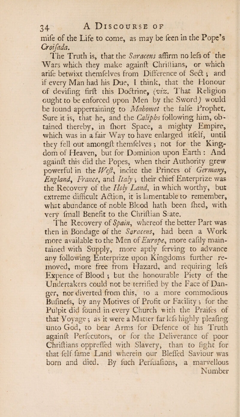 mife of the Life to come, as may be feen in the Pope’s Croifada. The Truth is, that the Saracens affirm no lefs of the Wars which they make againft Chrillians, or which arife betwixt themfelves from Difference of Seel; and if every Man had his Due, I think, that the Honour of deviling firft this Doctrine, (viz. That Religion ought to be enforced ypon Men by the Sword) would be found appertaining to Mahomet the falfe Prophet. Sure it is, that he, and the Caliphs following him, ob¬ tained thereby, in fhort Space, a mighty Empire, which was in a fair Way to have enlarged itfelf, until they fell out amongft themfelves ; not for the King¬ dom of Heaven, but for Dominion upon Earth : And againft this did the Popes, when their Authority grew powerful in the IVeft ^ incite the Princes of Germany, England, France, and Italy •, their chief Enterprize was the Recovery of the Holy Land, in which worthy, but extreme difficult Adtion, it is lamentable to remember, what abundance of noble Blcod hath been fhed, with very ffnall Benefit to the Chriftian Srate. The Recovery of Spain, whereof the better Part was then in Bondage of the Saracens, had been a Work more available to the Men of Europe^ more eafily main¬ tained with Supply, more aptly ferving to advance any following Enterprize upon Kingdoms further re¬ moved, more free from Hazard, and requiring lefs Expence of Blood ; but the honourable Piety of the Undertakers could not be terrified by the Face of Dan¬ ger, nor diverted from this, ro a more commodious Bufinefs, by any Motives of Profit or Facility *, for the Pulpit did found in every Church with the Praifes of that Voyage •, as it were a Matter far lefs highly pleafing unto God, to bear Arms for Defence of his Truth againft Perfecutors, or for the Deliverance of poor Chriftians oppreffed with Slavery, than to fight for that fell fame Land wherein our Bleffed Saviour was born and died. By fuch Perfuafions, a marvellous Number