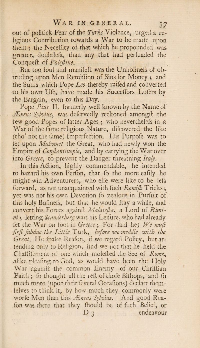 out of politick Fear of the Turks Violence, urged a re¬ ligious Contribution towards a War to be made upon them ; the NecefTity of that which he propounded was greater, doubdefs, than any that had perfuaded the Conqueft of Palefiine. But too foul and manifeft was the Unholinefs of ob¬ truding upon Men Remiflion of Sins for Money ; and the Sums which Pope Leo thereby raifed and converted, to his own Ufe, have made his Succefiors Lofers by the Bargain, even to this Day. Pope Pius II. formerly well known by the Name of JEneus Sylvius, was delervedly reckoned amongft the few good Popes of latter Ages *, who neverthelefs in a War of the fame religious Nature, difcovered the like (tho5 not the fame) Imperfection. Idis Purpofe was to fet upon Mahomet the Great, who had newly won the Empire of Conftantinople, and by carrying the War over into Greece, to prevent the Danger threatning Italy. In this ACtion, highly commendable, he intended to hazard his own Perfon, that fo the more eafily he might win Adventurers, who elfe were like to be lefs forward, as not unacquainted with fuch Romijb Tricks; yet was not his own Devotion fo zealous in Purfuit of this holy Bufmefs, but that he would ftay awhile, and convert his Forces againft Malatefta, a Lord of Rimi¬ ni ; letting Scanderherg wait his Leifure, who had already fet the War on foot in Greece ; For (faid he) We muft firjl fubdue the Little Turk, before we meddle with the Great. He fpake Reafon, if we regard Policy, but at¬ tending only to Religion, find we not that he held the Chaftifement of one which molefted the See of Rome, alike pleafmg to God, as would have been the Holy War againft the common Enemv of our Chriftian Faith •, fo thought all the reft of thofe Bilhops, and fo much more (upon their feveral Occafions) declare them- felves to think it, by how much they commonly were worfe Men than this PEneas Sylvius. And good Rea¬ fon was there that they fhould be of fuch Belief, or D 3 endeavour