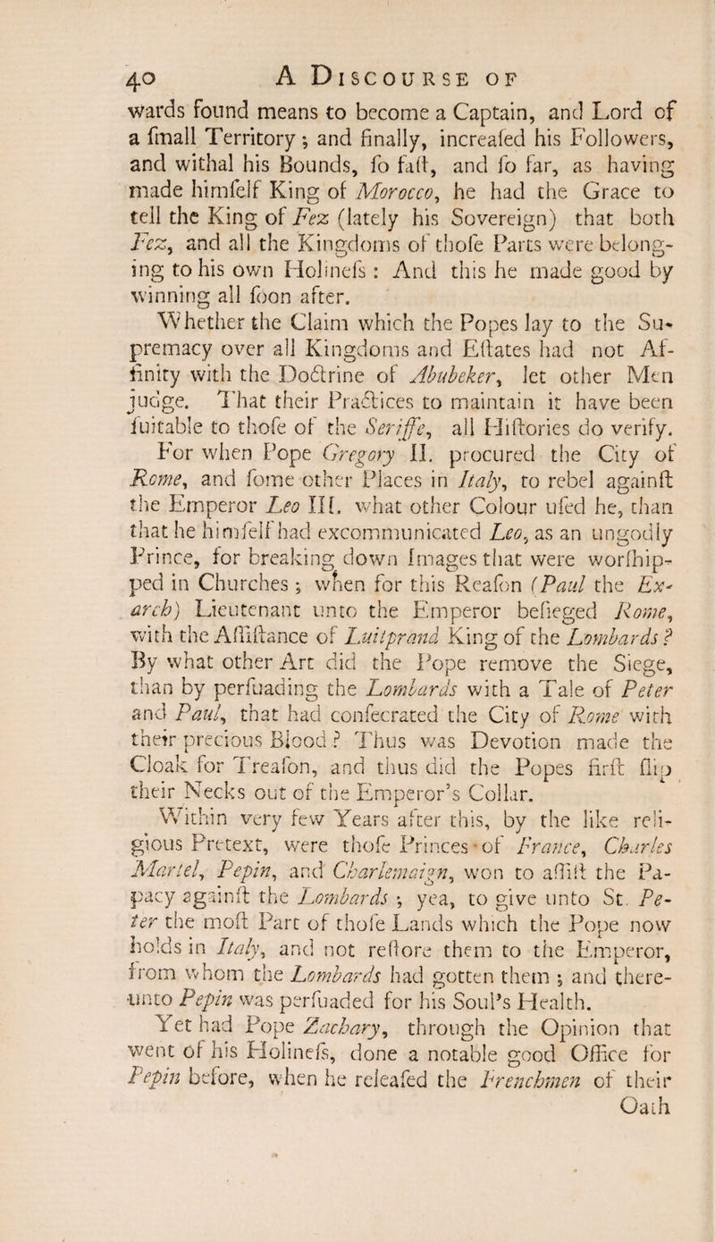 wards found means to become a Captain, and Lord cf a fmall Territory; and finally, increafed his Followers, and withal his Bounds, fo fad, and fo far, as having made himfeif King of Morocco, he had the Grace to tell the King of Fez (lately his Sovereign) that both Lcz, and all the Kingdoms of thofe Parts were belong- ing to his own Holinefs: And this he made good by winning all foon after. Whether the Claim which the Popes lay to the Su* premacy over all Kingdoms and Eftates had not Af¬ finity with the Dodlrine of Abubeker, let other Men judge. That their Practices to maintain it have been fuitable to thofe of the Seriffe, all Hi dories do verify. For when Pope Gregory II. procured the City of Rome, and feme other Places in Italy, to rebel againft the Emperor Leo Ilf. what other Colour tiled he, than that he himfeif had excommunicated Leo, as an ungodly Prince, for breaking down Images that were w or [hip¬ ped in Churches; when for this Reafon (Paul the Ex* arch) lieutenant unto the Emperor befieged Rome, with the Aftiftance of Luitprand King of the Lombards? By what other Art did the Pope remove the Siege, than by perfuading the Lombards with a Tale of Peter and Paul, that had confecrated the City of Rome with their precious Blood ? Thus was Devotion made the Cloak for Treafon, and thus did the Popes find flip their Necks out of the Emperor’s Collar. W ithin very few Years after this, by the like reli¬ gious Pretext, were thofe Princes of Prance, Charles 'Martel Pepin, and Charlemaign, won to a did the Pa¬ pacy againft the Lombards \ yea, to give unto St. Pe¬ ter the moft Part of thofe Lands which the Pope now holds in Italy, and not redore them to the Emperor, from whom the Lombards had gotten them ; and there¬ unto Pepin was perfuaded for his Souks Health. Let had Pope Zachary, through the Opinion that went of his Holinefs, done a notable good Office for Pepin before, when he reieafed the Prenchmen of their Oath