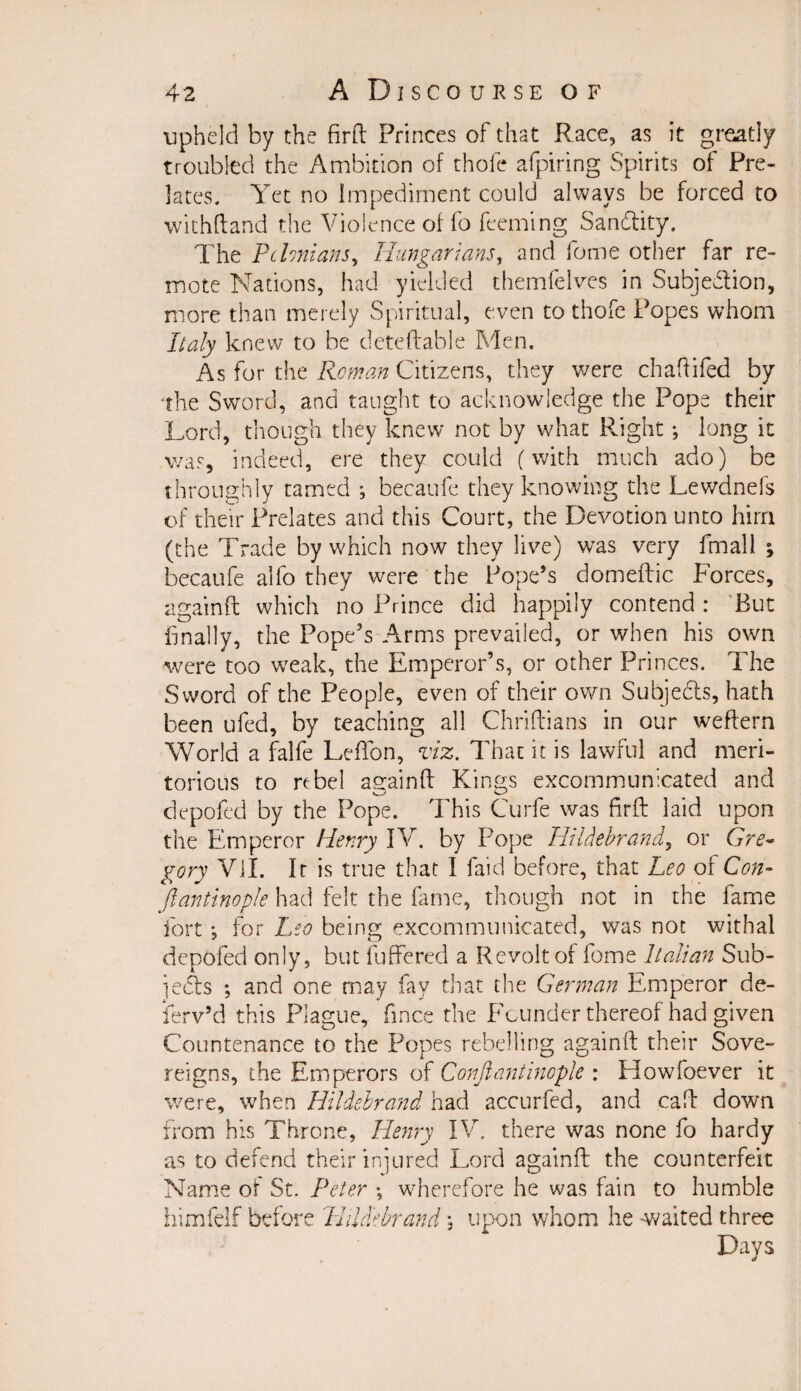 upheld by the firft Princes of that Race, as it greatly troubled the Ambition of thole afpiring Spirits of Pre¬ lates. Yet no Impediment could always be forced to withftand the Violence of fo feeming Sanftity. The Pchnians, Hungarians, and fome other far re¬ mote Nations, had yielded themfelves in Subjeftion, more than merely Spiritual, even to thofe Popes whom Laly knew to be deteftable Men. As for the Reman Citizens, they v/ere chaftifed by the Sword, and taught to acknowledge the Pope their Lord, though they knew not by what Right •, long it was, indeed, ere they could (with much ado) be throughly tamed ; becaufe they knowing the Lewdnefs of their Prelates and this Court, the Devotion unto him (the Trade by which now they live) was very fmall becaufe alfo they were the Pope’s domeftic Forces, againft which no Prince did happily contend : But finally, the Pope’s Arms prevailed, or when his own were too weak, the Emperor’s, or other Princes. The Sword of the People, even of their own Subjects, hath been ufed, by teaching all Chriftians in our weftern World a falfe LefTon, viz. That it is lawful and meri¬ torious to rebel againft Kings excommunicated and depofed by the Pope. This Curfe was firft laid upon the Emperor Henry IV. by Pope Hildebrand, or Gre¬ gory VJI. It is true that I laid before, that Leo of Con- ftantinople had felt the fame, though not in the fame fort ; for Leo being excommunicated, was not withal depofed only, but buffered a Revolt of fome Italian Sub¬ lets ; and one may fay that the German Emperor de- ferv’d this Plague, fince the Founder thereof had given Countenance to the Popes rebelling againft their Sove¬ reigns, the Emperors of Conftantinople : Howfoever it were, when Hildebrand had accurfed, and caft down from his Throne, Henry IV. there was none fo hardy as to defend their injured Lord againft the counterfeit Name or St. Peter •, wherefore he was fain to humble himfelf before Hildebrand, upon whom he -waited three Days