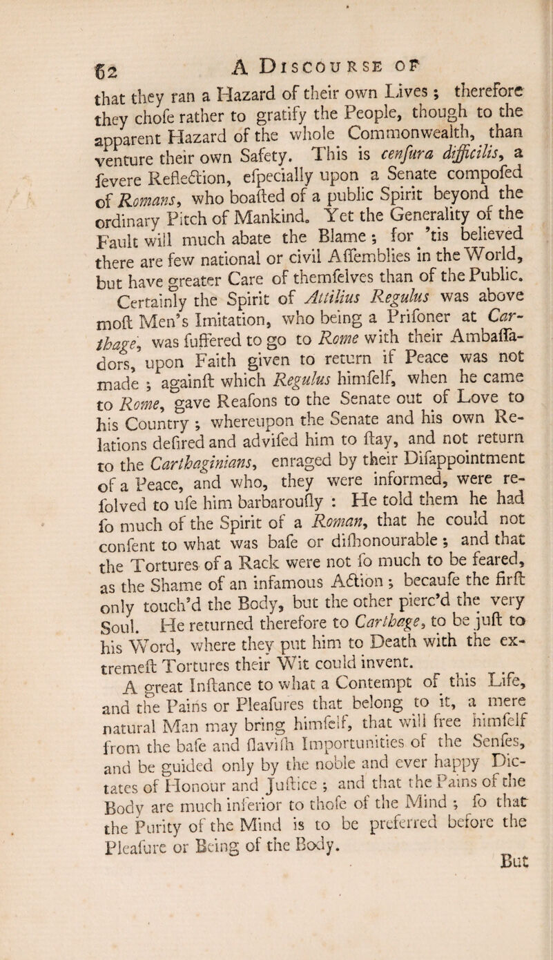 ths.t they ran a Hazard of their own Lives i therefore they chofe rather to gratify the People, though to the apparent Hazard of the whole Commonwealth, than venture their own Safety. This is cenfura difficilis, a fevere Reflection, efpecially upon a Senate compofed of Romans, who boafted of a public Spirit beyond the ordinary Pitch of Mankind. Yet the Generality of the Fault will much abate the Blame ; for. ’tis believed there are few national or civil Aftemblies in the World, but have greater Care of themfeives than of the Public. Certainly the Spirit of Attilius Regulus was above moft Men’s Imitation, who being a. Prifoner at Car~ thage\ was fuffered to go to Roms with tneir Ambafta- do'rs, upon Faith given to return if Peace was not made againft which Regulus himfelf, when he came to Rome, gave Reafons to the Senate out of Love to his Country j whereupon the oenate and his own Re¬ lations defired and advifed him to flay, and not return to the Carthaginians, enraged by their Difappointment of a Peace, and who, they were informed, were re¬ vived to ufe him barbaroufly : He told them he had fo much of the Spirit or a Rowan, that he couid not confent to what was bale or difhonourable; and that the Tortures of a Rack were not fo much to be feared, as the Shame of an infamous ACtion , becaufe the fir ft only touch’d the Body, but the other pierc’d the very Soul. He returned therefore to Carthage, to be juft to his Word, where they put him to Death with the ex- tremeft Tortures their Wit could invent. A oreat Inftance to what a Contempt ot this Life, and the Pains or Pleafures that belong to it, a mere natural Man may bring himfelf, that will free himfelf from the bafe and ftavilh Importunities o! the Senfes, and be guided only by the noble and ever happy Dic¬ tates of Honour and Juftice ; and that the Pams of the Body are much inferior to thofe of the Mind *, fo that the Purity of the Mind is to be preferred before the Pleafure or Being of the Body.