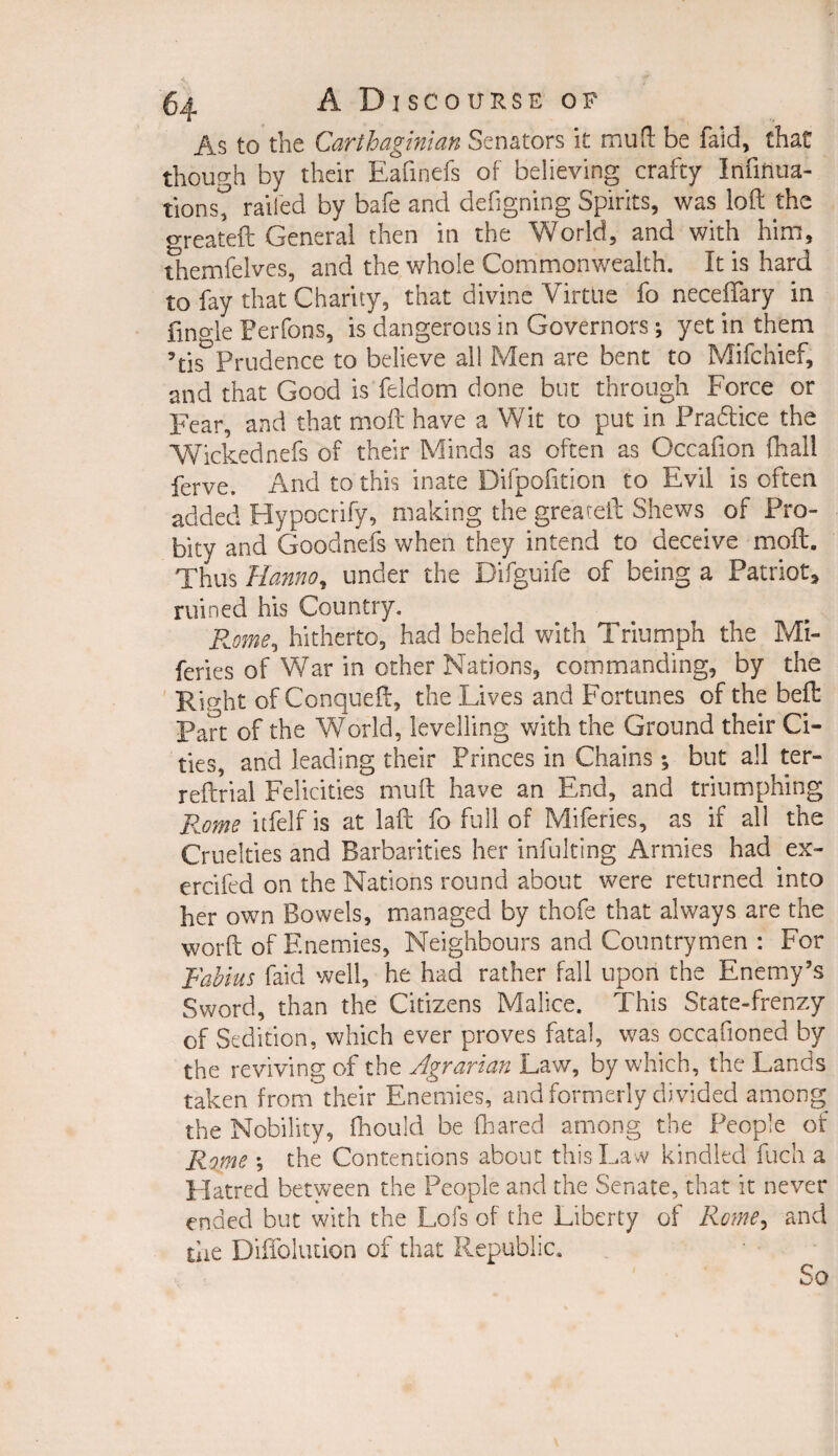 As to the Carthaginian Senators it muft be faid, that though by their Eafinefs of believing crafty Infinua- tionst railed by bafe and defigning Spirits, was loft the greatefc General then in the World, and with him, themfelves, and the whole Commonwealth. It is hard to fay that Charity, that divine Virtue fo neceffary in fino-le Perfons, is dangerous in Governors; yet in them ’tis*Prudence to believe all Men are bent to Mifchief, and that Good is feldom done but through Force or Fear, and that moft have a Wit to put in Pradtice the Wickednefs of their Minds as often as Occafion fnall ferve. And to this inate Difpofttion to Evil is often added Hypocrify, making the greareft Shews of Pro¬ bity and Goodnefs when they intend to deceive moft. Thus Hanno, under the Difguife of being a Patriot, ruined his Country. Rome, hitherto, had beheld with Triumph the Mi- feries of War in other Nations, commanding, by the Right of Conqueft, the Lives and Fortunes of the belt Part of the World, levelling with the Ground their Ci¬ ties, and leading their Princes in Chains; but all ter- reftrial Felicities muft have an End, and triumphing Rome itfelf is at laft fo full of Miferies, as if all the Cruelties and Barbarities her infulting Armies had ex- ercifed on the Nations round about were returned into her own Bowels, managed by thofe that always are the worft of Enemies, Neighbours and Countrymen : For Fablus faid well, he had rather fall upon the Enemy’s Sword, than the Citizens Malice. This State-frenzy of Sedition, which ever proves fatal, was occasioned by the reviving of the Agrarian Law, by which, the Lands taken from their Enemies, and formerly di vided among the Nobility, Should be (hared among the People of Rome ; the Contentions about this Law kindled fuch a Hatred between the People and the Senate, that it never ended but with the Lofs of the Liberty of Rome, and the DifTolution of that Republic.