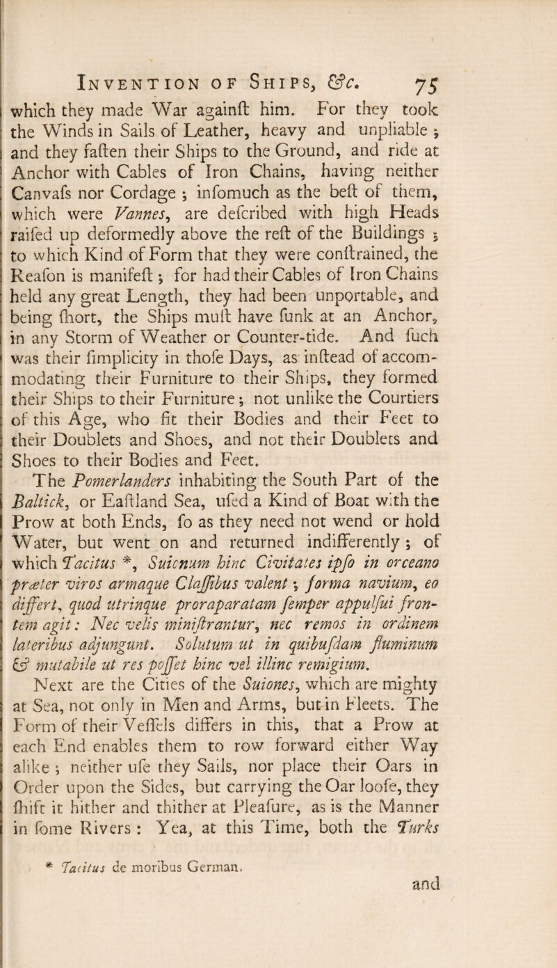 which they made War againft him. For they took the Winds in Sails of Leather, heavy and unpliable * and they fatten their Ships to the Ground, and ride at Anchor with Cables of Iron Chains, having neither Canvafs nor Cordage ; infomuch as the beft of them, which were Pannes, are defcribed with high Heads I raifed up deformedly above the reft of the Buildings , to which Kind of Form that they were conftrained, the Reafon is manifeft ; for had their Cables of Iron Chains held any great Length, they had been importable, and being fhort, the Ships muft have funk at an Anchor, in any Storm of Weather or Counter-tide. And fuch was their fimplicity in thofe Days, as inftead of accom¬ modating their Furniture to their Ships, they formed their Ships to their Furniture; not unlike the Courtiers of this Age, who fit their Bodies and their Feet to their Doublets and Shoes, and not their Doublets and Shoes to their Bodies and Feet. The Pomerlanders inhabiting the South Part of the Baltick, or Eaftland Sea, ufed a Kind of Boat with the Prow at both Ends, fo as they need not wend or hold Water, but went on and returned indifferently ; of which Tacitus *, Suicnum hinc Civil ales ipfo in orceano prater viros armaque Claffibus valent \ forma navium, eo differt, quod utrinque proraparatam femper appulfui fron- tem agit: Nec veils miniftrantur, nec remos in ordinem laieribus adjungunt. Solutum ut in quibufdam fluminum & mutabile ut res pcffet hinc vel illinc remigium. Next are the Cities of the Suiones, which are mighty at Sea, not only in Men and Arms, but in Fleets. The Form of their Veffels differs in this, that a Prow at each End enables them to row forward either Way alike *, neither ufe they Sails, nor place their Oars in Order upon the Sides, but carrying the Oar loofe, they fhift it hither and thither at Pleafure, as is the Manner in fome Rivers: Yea, at this Time, both the Turks * Tacitus de moribus German. and