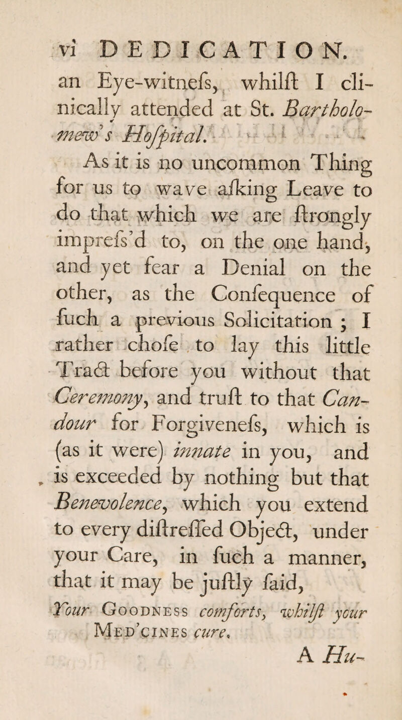 V an Eye-witnefs, whilfl; I cli¬ nically attended at St. Bartholo- mew s HofpitaL- ‘ • ' • As it is no uncommon Thing for us to wave ailcing Leave to do that which we are flrongly imprefs’d to, on the one hand-, and yet fear a Denial on the other, as the Confequence of fuch a previous Solicitation ; I rather chofe . to lay this little Trad before you without that Ceremony^ and truft to that Can¬ dour for Forgivenefs, which is (as it were) innate in you, and . is exceeded by nothing but that Benevolence^ which you extend to every diflreffed Objed, under your Care, in fuch a manner, that it may be jufUy faid, Xour Goodness comforts^ whilji ycur Medicines cure. A Hu--