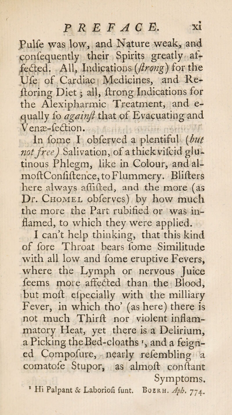 Pulfe was low, and Nature weak, and confequently their Spirits greatly af* fedted. All, Indications for the Ufe of Cardiac Medicines, and Re- ftoring Diet j all, ftrong Indications for the Alexipharmic Treatment, and e- qually fo againjl that of Evacuating and Venas-fedlion. ■ In fome I obferved a plentiful [but not free) Salivation, of athickvifcid glu* tinous Phlegm, like in Colour, and al- moftConfiftehce, to Flummery. Blifters here always affifted, and the more (as Dr. Chomel obferves) by how much the more the Part rubified or was in¬ flamed, to which they were applied. I can’t help thinking, that this kind of fore Throat bears fome Similitude with all low and fome eruptive Fevers, where the Lymph or nervous Juice feems more aflfe^ed than the Blood, but mold elpecially with the milliary Fever, in which tho’ (as here) there is not much Thirfl; nor violent inflam¬ matory Heat, yet there is a Delirium, a Picking theBed-cloaths q and a feign¬ ed Compofure, nearly refembling a comatofe Stupor, as almofl: conftant Symptoms. * Hi Palpant & Laboriofi funt. Boerh. Jph. 774.