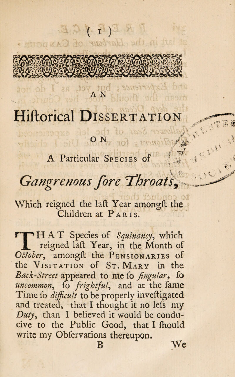 A N Hiftorical Dissertation T O N A Particular Species of f W. it V , \ , / A . \ -IS - , Gangrenous fore 'ThroatSy --,, Which reigned the laft Year amongft the Children at P a r i s. r*T^ HAT Species of Sq^uinancy^ which i reigned laft Year, in the Month of OEioheVy amongft the Pensionaries of the Visitation of St. Mary in the Back-Street appeared to me fo ftngular^ fo uncommoriy fo frightfuly and at the fame Time fo difficult to be properly inveftigated and treated, that I thought it no lefs my Dutyy than I believed it would be condu¬ cive to the Public Good, that I ftiould write my Obfervations thereupon. B We