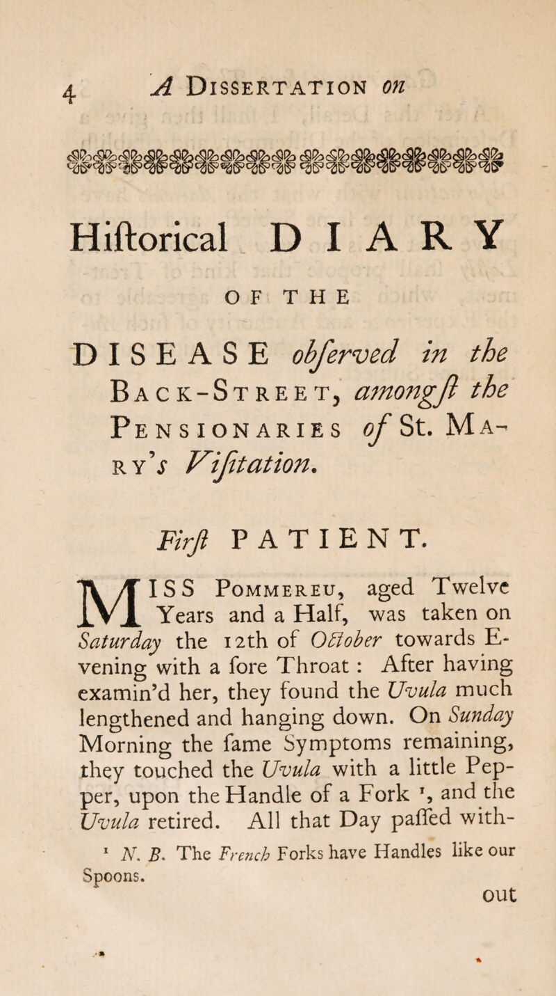 Hiftorical DIARY OF THE DISEASE obferved in the Back-Street, amongjl the Pensionaries (^St. Ma¬ ry’j Vijitation. Firjl PATIENT. MISS PoMMEREu, aged Twelve Years and a Half, was taken on Saturday the 12th of O^ober towards E- vening with a fore Throat: After having examin’d her, they found the Uvula much lengthened and hanging down. On Sunday Morning the fame Symptoms remaining, they touched the Uvula with a little Pep¬ per, upon the Handle of a Fork S and the Uvula retired. All that Day paffed with-  N. B. The French Forks have Handles like our Spoons. out