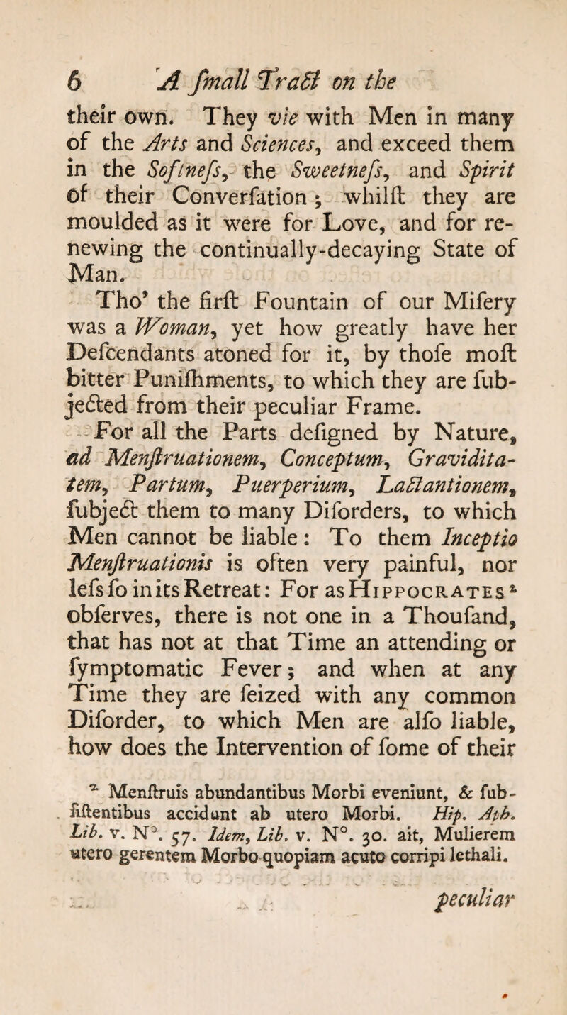 their own. They vie with Men In many of the Arts and Sciences^ and exceed them in the Softnefsy the Sweetnefs^ and Spirit of their Converfation; whilft they are moulded as it were for Love, and for re¬ newing the continually-decaying State of Man. Tho’ the firfl Fountain of our Mifery was a Woman^ yet how greatly have her Defendants atoned for it, by thofe moft bitter Punifhments, to which they are fub- jedled from their peculiar Frame. -For all the Parts defigned by Nature, dd Menjiruationem^ Conceptum^ Gravidita- tem^ Partum^ Puerperium^ La5iantionem^ fubjedl them to many Diforders, to which Men cannot be liable : To them Inceptio Menjlruationis is often very painful, nor lefs fo in its Retreat: For asHippocRATEs^ obferves, there is not one in a Thoufand, that has not at that Time an attending or fymptomatic Fever; and when at any Time they are feized with any common Diforder, to which Men are alfo liable, how does the Intervention of fome of their ^ Menftruis abundantibus Morbi eveniunt. Sc fub- . fiftentibus accidunt ab utero Morbi. Hip, Ath. Lib. V. N^. 57. Idem, Lib. V. N°. 30. ait, Mulierem «tero gerentem Morbo quopiam acuto corripi lethali. peculiar