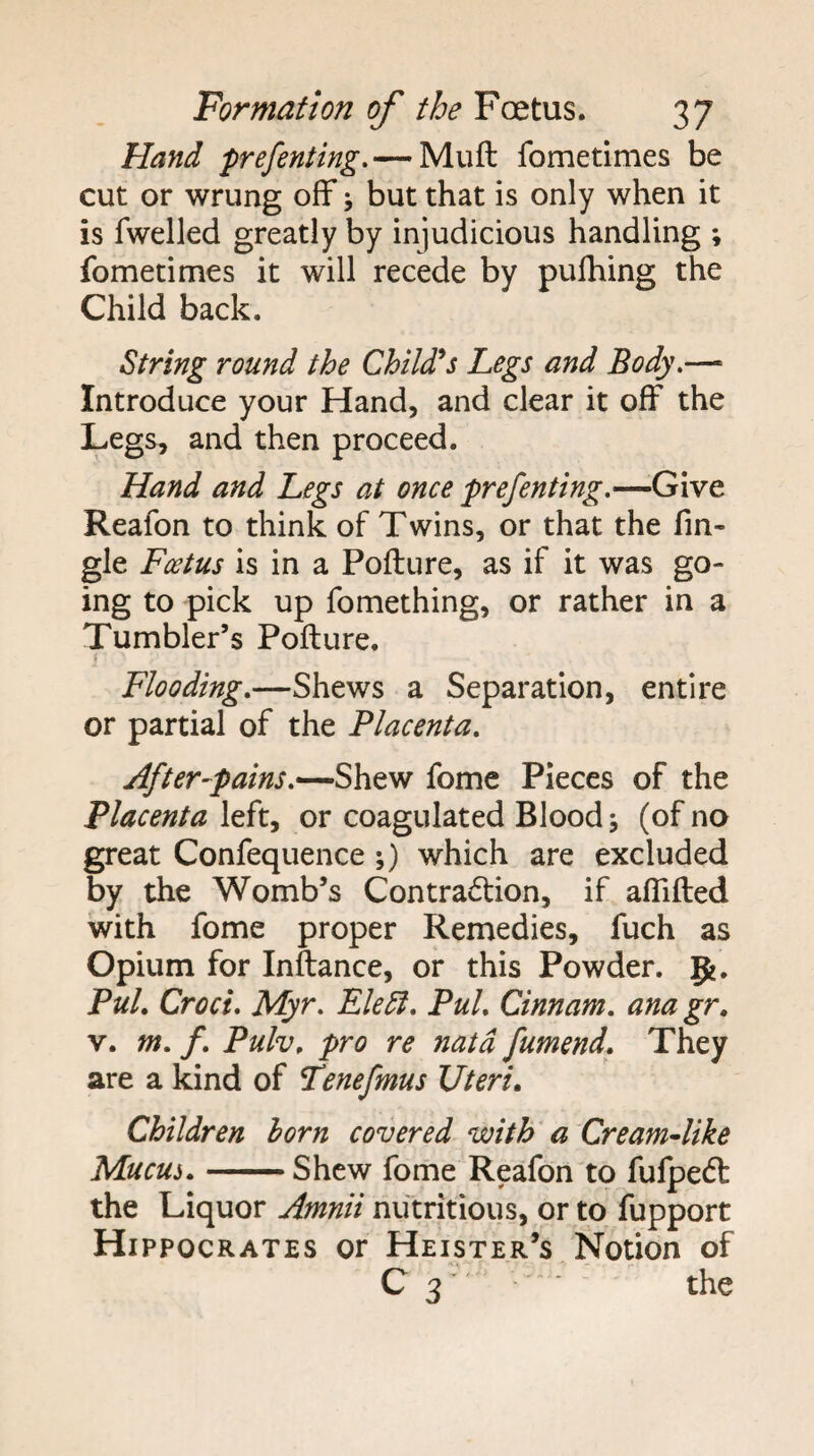 Hand prefenting.— Muft fometimes be cut or wrung off j but that is only when it is fwelled greatly by injudicious handling ; fometimes it will recede by pulhing the Child back. String round the Chtld^s Legs and Body.— Introduce your Hand, and clear it off the Legs, and then proceed. Hand and Legs at once prefenting.—Give Reafon to think of Twins, or that the fin- gle Foetus is in a Pofture, as if it was go¬ ing to pick up fomething, or rather in a Tumbler’s Pofture. Flooding.—Shews a Separation, entire or partial of the Placenta. After-pains.fome Pieces of the Placenta left, or coagulated Blood j (of no great Confequence ;) which are excluded by the Womb’s Contraction, if aflifted with fome proper Remedies, fuch as Opium for Inftance, or this Powder, g?. Pul. Croci. Myr. Ele5i. Pul. Cinnam. ana gr. V. m. f. Pulv. pro re natd fumend. They are a kind of Tenefmus Uteri. Children horn covered with' a Cream4ike Mucui.-Shew fome Reafon to fufpeCt the Liquor Amnii nutritious, or to fupport Hippocrates or Heister’s Notion of C 3 ' the