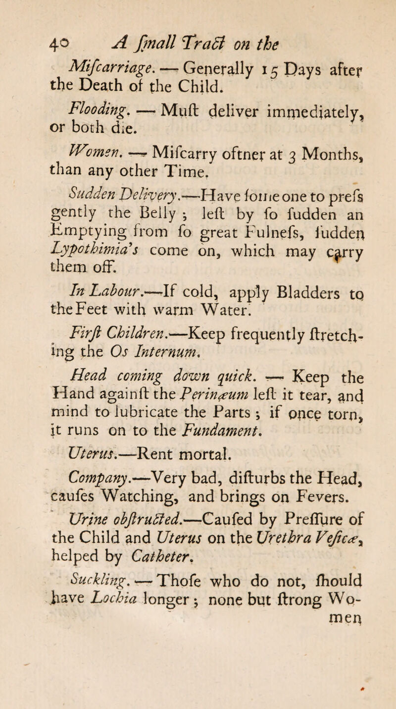 Mifcarriage. —^ Generally 15 Pays after the Death of the Child. Flooding, — Muft deliver immediately, or both die. Wimsn, — Mifcarry oftner at 3 Months, than any other Time. Sudden Delivery,—Have foiiieone to prefs gently the Belly *, left by fo fudden an Emptying from fo great Fulnefs, Hidden Lypothimia^s come on, which may c^rry them off. In Labour.—-If cold, apply Bladders to the Feet with warm Water. Firji Children.—Keep frequently firetch¬ ing the Os Internum. Head coming down quick. -— Keep the Hand againfl the left it tear, and mind to lubricate the Parts ; if once torn, it runs on to the Fundament. Uterus.—Rent mortal. Company.—Very bad, diflurbs the Head, caufes Watching, and brings on Fevers. Urine objlrubled.—-Caufed by PrefTure of the Child and Uterus on the Urethra Vefic^ey helped by Catheter. Suckling. — Thofe who do not, fhould have Lochia longer ^ none but ftrong Wo¬ men