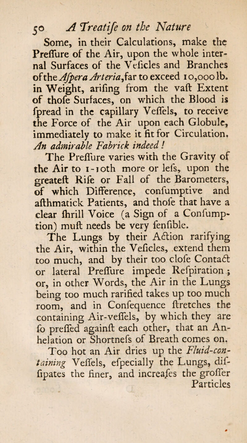 Some, in their Calculations, make the PrelTure of the Air, upon the whole inter¬ nal Surfaces of the Veficles and Branches of the Afpera Arteria^izx to exceed 10,000 lb. in Weight, arifing from the vaft Extent of thofe Surfaces, on which the Blood is fpread in the capillary Veflels, to receive the Force of the Air upon each Globule, immediately to make it fit for Circulation. An admirable Fabrick indeed I The Preflure varies with the Gravity of the Air to i-ioth more or lefs, upon the greateft Rife or Fall of the Barometers, of which Difference, confumptive and afthmatick Patients, and thofe that have a clear fhrill Voice (a Sign of a Confump- tion) muft needs be very fenfible. The Lungs by their Adion rarifying the Air, within the Veficles, .extend them too much, and by their too clofe Contad or lateral PrelTure impede Refpiration; or, in other Words, the Air in the Lungs being too much ratified takes up too much room, and in Confequence llretches the containing Air-velfels, by which they are fo prelfed againft each other, that an An- helation or Shortnefs of Breath comes on. Too hot an Air dries up the Fluid-con- taining Veflels, efpecially the Lungs, dif* fipates the finer, and increases the grolTer Particles