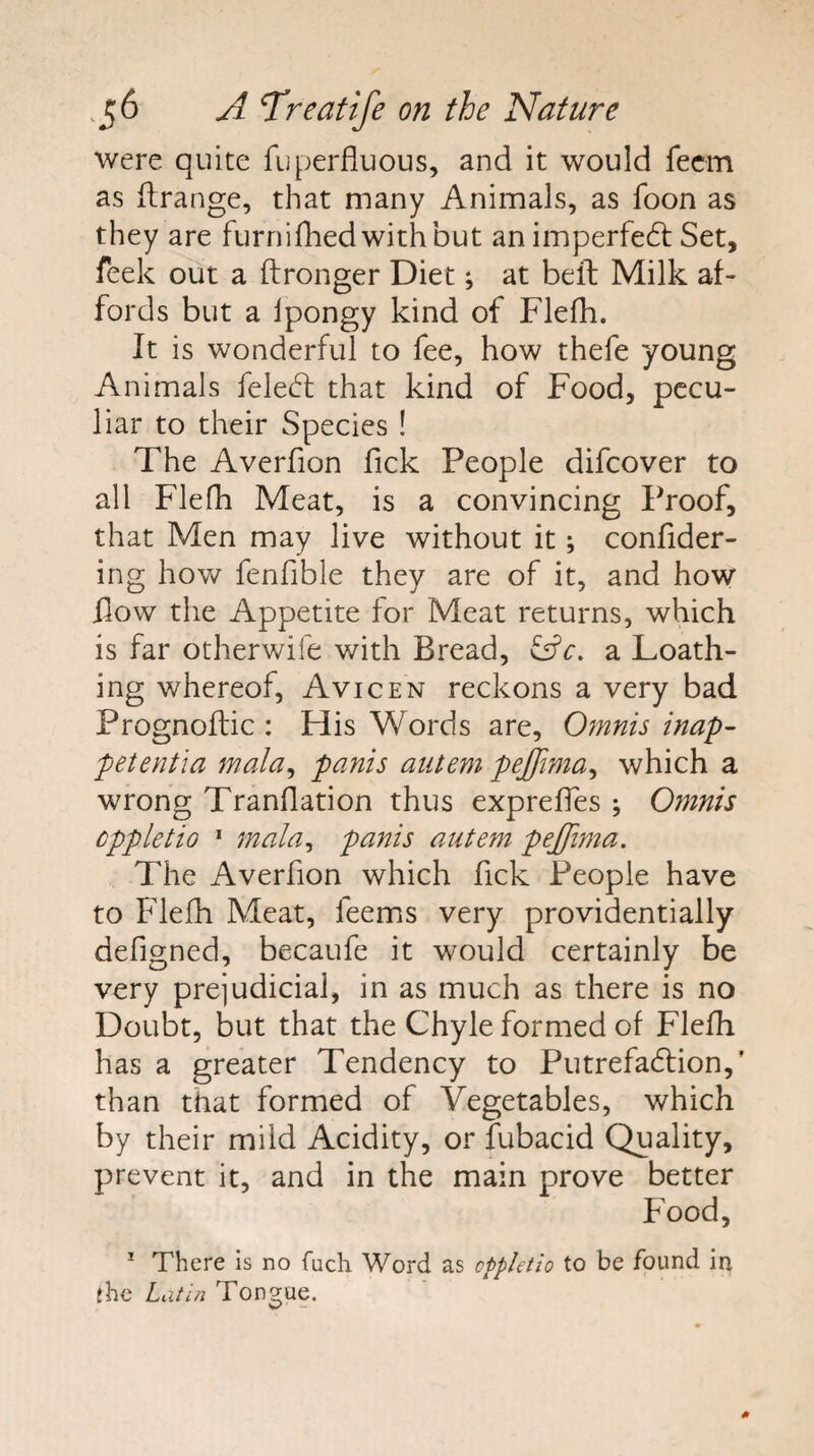 were quite fuperfiuous, and it would fecm as flrange, that many Animals, as foon as they are furnifhed with but animperfedl Set, feek out a ftronger Diet; at bell Milk af¬ fords but a Ipongy kind of Flefh. It is wonderful to fee, how thefe young Animals feled; that kind of Food, pecu¬ liar to their Species ! The Averfion fick People difcover to all Flefh Meat, is a convincing Proof, that Men may live without it; confider- ing hov/ fenfible they are of it, and how flow the Appetite for Meat returns, which is far otherwife with Bread, a Loath¬ ing whereof, Avicen reckons a very bad Prognoflic : His Words are, Omnis inap- petentia mala^ panis aiitem pejjima^ which a wrong Tranflation thus expreffes ; Omnis cppletio * mala^ panis autem pejfima. The Averfion which fick People have to Flefh Meat, feems very providentially defigned, becaufe it would certainly be very prejudicial, in as much as there is no Doubt, but that the Chyle formed of Flefh has a greater Tendency to Putrefadlion,’ than that formed of Vegetables, which by their mild Acidity, or fubacid Quality, prevent it, and in the main prove better Food, ^ There is no fuch Word as cppletio to be found in the Latin Tongue.