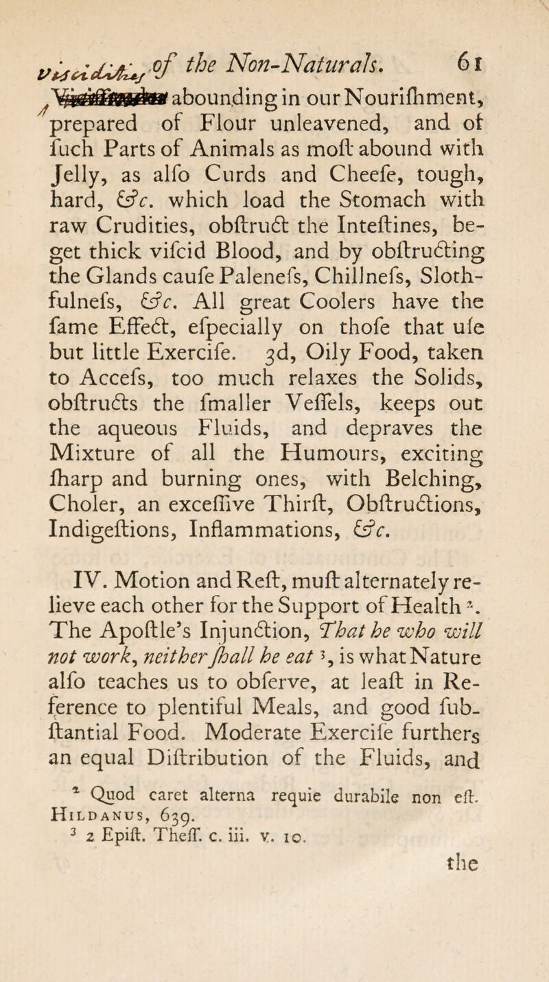abounding in ourNourifhmcnt, prepared of Flour unleavened, and ot iuch Parts of Animals as mod abound with Jelly, as alfo Curds and Cheefe, tough, hard, which load the Stomach with raw Crudities, obftrudf the Inteftines, be¬ get thick vifcid Blood, and by obilrudling the Glands caufe Palenefs, Chiiinefs, Sloth- fulnefs, All great Coolers have the fame EfFed:, efpecially on thofe that ule but little Exercife. 3d, Oily Food, taken to Accefs, too much relaxes the Solids, obftruds the fmaller Veflels, keeps out the aqueous Fluids, and depraves the Mixture of all the Humours, exciting fharp and burning ones, with Belching, Choler, an exceffive Third, Obdrudions, Indigedions, Indammations, Cfc. IV. Motion and Red, mud alternately re¬ lieve each other for the Support of Health The Apodle’s Injundion, ‘That he who will not work^ neither jhall he eat 5, is what Nature alfo teaches us to obferve, at lead in Re¬ ference to plentiful Meals, and good fub- dantial Food. Moderate Exercife furthers an equal Didribution of the Fluids, and ^ Quod caret alterna requie durablle non eft. Hildanus, 639. ^ z Epift. ThefT. c. iii. v. 10. the