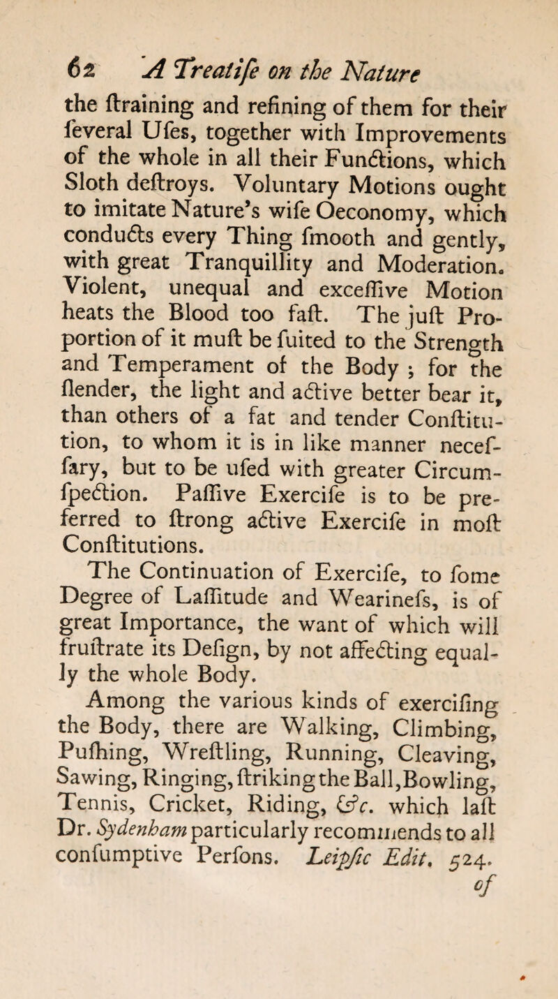 the ftraining and refining of them for their feveral Ufes, together with Improvements of the whole in all their Fundlions, which Sloth deftroys. Voluntary Motions ought to imitate Nature’s wife Oeconomy, which conduds every Thing fmooth and gently, with great Tranquillity and Moderation. Violent, unequal and exceflive Motion heats the Blood too faft. The juft Pro¬ portion of it muft be fuited to the Strength and Temperament of the Body ; for the flendcr, the light and active better bear it, than others of a fat and tender Conftitu- tion, to whom it is in like manner necef- fary, but to be ufed with greater Circum- fpedion. Paflive Exercife is to be pre¬ ferred to ftrong adlive Exercife in moft Conftitutions. The Continuation of Exercife, to fome Degree of Laflitude and Wearinefs, is of great Importance, the want of which will fruftrate its Defign, by not affeding equal¬ ly the whole Body. Among the various kinds of exercifing the Body, there are Walking, Climbing, Pufhing, Wreftling, Running, Cleaving, Sawing, Ringing, ftriking the Ball,Bowling, Tennis, Cricket, Riding, Cr’r. which laft Dr. particularly recommends to all confumptive Perfons. Leipfic Edit, 524.