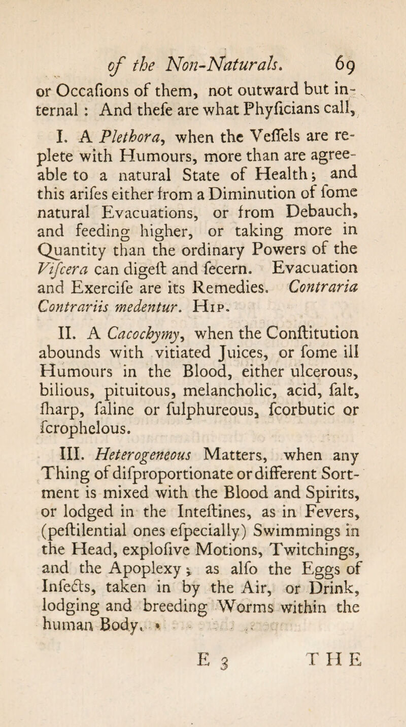 or Occafions of them, not outward but in- . ternal : And thefe are what Phyficians call,^ I. A Plethora^ when the Veflels are re¬ plete with Humours, more than are agree¬ able to a natural State of Health j and this arifes either from a Diminution of fomc natural Evacuations, or from Debauch, and feeding higher, or taking more in Quantity than the ordinary Powers of the Vifeera can digeft and fecern. Evacuation and Exercife are its Remedies. Contraria Contrariis medentur. Hip. II. A Cacochymy, when the Conftitution abounds with vitiated Juices, or fome ill Humours in the Blood, either ulcerous, bilious, pituitous, melancholic, acid, fait, fliarp, faline or fulphureous, fcorbutic or fcrophelous. III. Heterogeneous Matters, when any Thing of difproportionate or different Sort- ment is mixed with the Blood and Spirits, or lodged in the Inteflines, as in Fevers, (peflilential ones efpecially) Swimmings in the Head, explofive Motions, Twitchings, and the Apoplexy ^ as alfo the Eggs of Infe6ls, taken in by the Air, or Drink, lodging and breeding Worms within the human Body, *. -