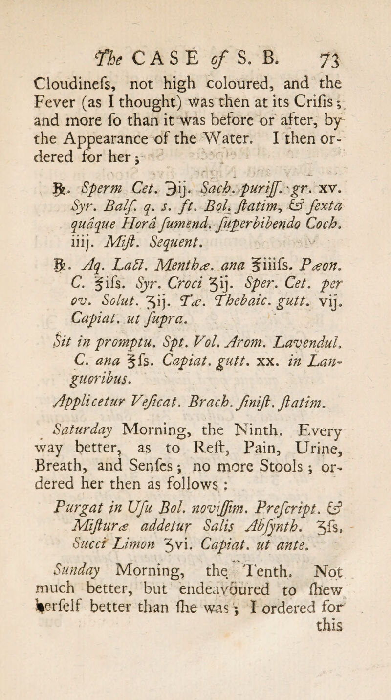 Cloudinefs, not high coloured, and the Fever (as I thought) was then at its Crifis; and more fo than it was before of after, by the Appearance of the Water. I then or¬ dered for her; 'f' Sperm Cet, 3ij. Sach. purif'gr. xv. Syr. Balf. q. s. ft. Bol. fexta qudque Hard fumend.-Juperbibendo Coch. iiij. Mift. Sequent. > 5. Aq. Ladl. Mentha, ana Jiiifs. Paon. C. gifs. Syr. Croci 5ij* Sper. Cet. per ov. Solut. 31]. ^a. Thebaic, gutt. vij. Capiat, ut fupra. ^it in promptu. Spt. Vol. Arom. LavenduL C. ana gfs. Capiat, gutt. xx. in Lan- gtwribus. Applicetur Veficat. Brach. ftnifi. ftatim. Saturday Morning, the Ninth. Every way better, as to Reft, Pain, Urine, Breath, and Senfcs ; no more Stools; or¬ dered her then as follows ; Purgat in Ufu Bol. noviffm. Prefcript. ^ Mijiura addetur Salis Abfynth. 3fs. ' Sued Limon 3vi. Capiat, ut ante. Sunday Morning, the Tenth. Not much better, but endeavoured to fliew l|crfelf better than flie was; I ordered for this