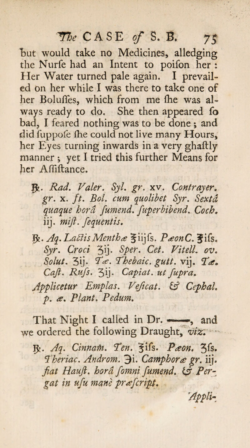 tut would take no Medicines, alledging the Nurfe had an Intent to poifon her : Her Water turned pale again. I prevail¬ ed on her while I was there to take one of her Bolufles, which from me Ihe was al¬ ways ready to do. She then appeared fo badj I feared nothing was to be done ; and did fuppofe fhe could not live many Hours, her Eyes turning inwards in a very ghaftly manner ; yet I tried this further Means for her Afliftance. Rad, Valer, Syl, gr. xv. Contrayer, gr, X. ft, Bol, cum quolibet Syr, Sextd quaque hord fumend, fuperbibend, Coch» iij. mift. fequentis, 5?. Aq- LablisMentha P^onC, Jifs. Syr, Croci 3ij- Sper, Get, Vitell, ov, Solut. 3ij* Lhebaic, gutt, vij. 2^. Caji, Rufs. 3ij* Capiat, ut fupra, AppUcetur Emplas, Veftcat, CephaL p, a. Plant, Pedum, That Night I called in Dr. and we ordered the following Draught,^^;/^; •' 5?. Aq, Cinnafn, L*en, Jifs. Paon, 3^s« ^'heriac, Androm, 3i. Camphors gr, iij. fiat Hauji, hord fomni fumend, Fer^ gat in ufu mane pr^ferip. Appliz