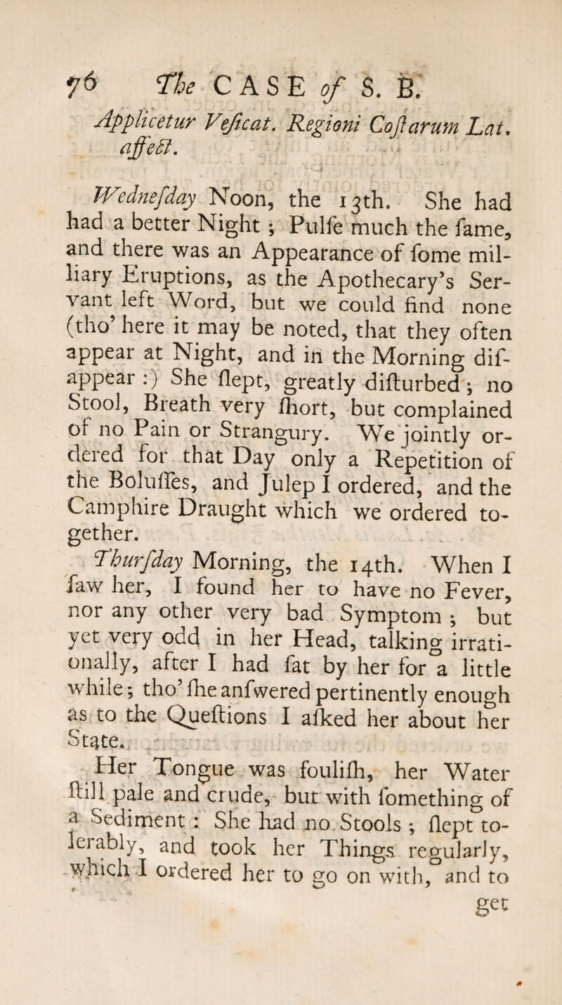7^ CASE ^ S. B: A'pplicetur Vijicat. Regioni Cojlarufn Lat, ■4 Wednefday Noon, the 13th. She had had a better Night ; Pulfe much the fame, and there was an Appearance of fome mil- liary Eruptions, as the Apothecary’s Ser¬ vant left Word, but we could find none (tho’ here it may be noted, that they often appear at Night, and in the Morning dif- appear :) She flept, greatly difliurbed; no Stool, Breath very fhort, but complained of no Pain or Strangury. We jointly or¬ dered for that Day only a Repetition of the Bolufies, and Julep I ordered, and the Camphire Draught which we ordered to¬ gether. Thurfday Morning, the 14th. When I faw her, I found her to have no Fever, nor any other very bad Symptom ; but yet very odd in her Head, talking irrati¬ onally, after I had fat by her for°a little while; tho’fileanfwered pertinently enough as to the Queflions I alked her about her State. ^ Her Tongue was fouliih, her Water Fill pale and crude, but with fomething of a Sediment : She liad no,Stools ; fiept to¬ lerably, and took her Things regularly, -V/hich.I ordered her to go on witli, and to get