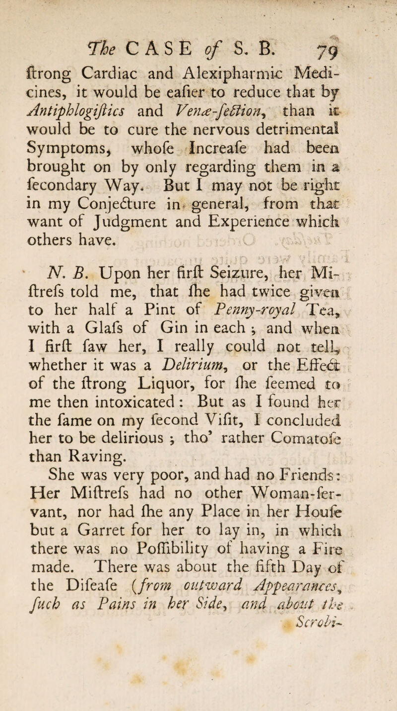 ftrong Cardiac and Alexipharmic Medi¬ cines, it would be eafier to reduce that hj Antiphlogiftics and Ve?ia-fe^ion^ than it would be to cure the nervous detrimental Symptoms^ whofe Increafe had been brought on by only regarding them in a fecondary Way. But I may not be right in my Conje6lure in- general, from that want of Judgment and Experience which others have. N, B. Upon her firft Seizure, her Mi- ftrefs told me, that fhe had twice given to her half a Pint of Fenny-royal Tea, with a Glafs of Gin in each ; and when I firft faw her, I really could not tell^ whether it was a Delirium^ or the Effe<i of the ftrong Liquor, for flie feemed to me then intoxicated : But as I found her the fame on my fecond Vifit, I concluded her to be delirious ; tho’ rather Comatofe than Raving. She was very poor, and had no Friends: Her Miftrefs had no other Woman-fer- vant, nor had fhe any Place in her Houfe but a Garret for her to lay in, in which there was no Poftibility of having a Fire made. There was about the fifth Day of the Difeafe {from outward Appearances^ fuch as Pains in her Side, and about the Scrohi^