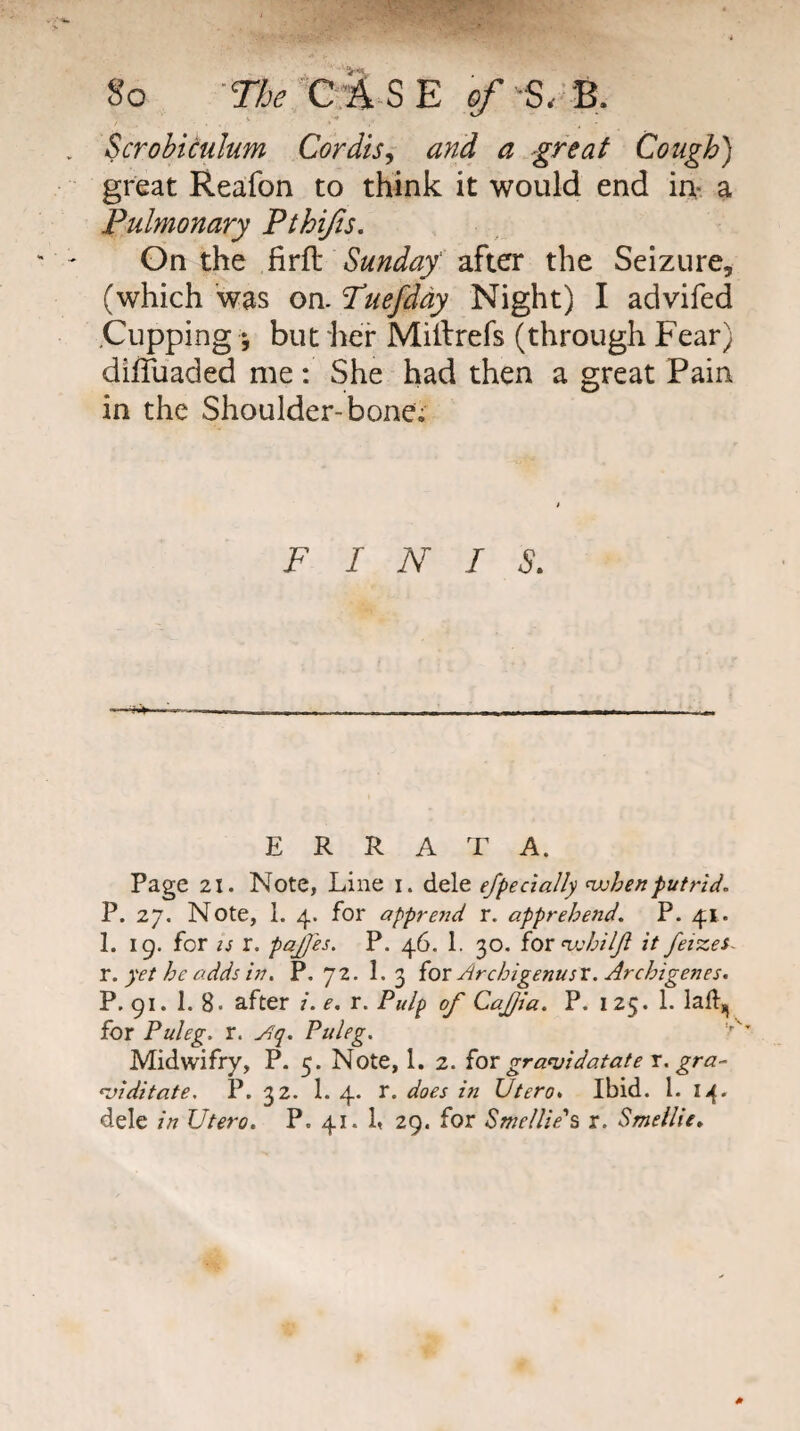 So -T/j^'t:;E S E 0/ 5/2, Scrohiculum Cordis^ and a great Cough) great Reafon to think it would end in- a Pulmonary Pthijis. On the firft Sunday' after the Seizure, (which was on. Puefddy Night) I advifed .Cupping *, but lief Milfrefs (through Fear) dilTuaded me: She had then a great Pain in the Shoulder-bone; FINIS. ERRATA. Page 21. Note, Line i. dele efpecially <vjhenputrid. P. 27, Note, 1. 4. for apprend r. apprehend. P. 41. 1. 19. for IS r. pajjis, P. 46. 1. 30. iox it fetzes- X. yet he adds in. P. 72. 1. 3 {ox Archigenusx, Archigenes. P. 91. 1. 8. after /. e. r. Pulp of CaJJia. P. 125. 1. lall, for Puleg. r. yiq. Puleg. Midwifry, P. 5. Note, 1. 2. {ox gra^idatate x. gra- •viditate. P. 32. 1. 4. r. does in Utero* Ibid. 1. dele in Utero. P. 41. b 29. for Swellie\ r. Smellie.