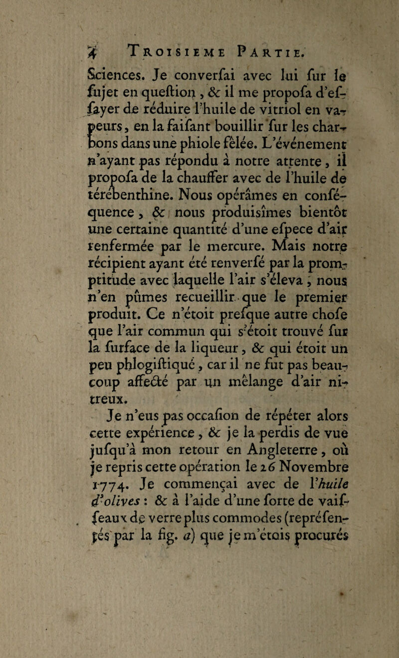 Sciences. Je converfai avec lui fur le fujet en queftion > &: il me propofa d’ef- fayer de réduire l’huile de vitriol en va¬ peurs, en la faifant bouillir fur les char¬ bons dans une phiole fêlée. L’événement n’ayant pas répondu à notre attente, il propofa de la chauffer avec de l’huile de térébenthine. Nous opérâmes en confé- quence, ôc nous produisîmes bientôt une certaine quantité d’une efpece d’air renfermée par le mercure. Mais notre récipient ayant été renverfé par la prom? ptitude avec laquelle l’air s’éleva , nous n’en pûmes recueillir que le premier produit. Ce n’étoit prefque autre chofe que l’air commun qui s’étoit trouvé fur la furface de la liqueur, & qui étoit un peu phlogiftiqué , car il ne fut pas beau¬ coup affeélé par un mélange d’air ni¬ treux. Je n’eus pas occafion de répéter alors cette expérience, & je la perdis de vue jufqu’à mon retour en Angleterre, où je repris cette opération le 16 Novembre 1774. Je commençai avec de Y huile d'olives : Sc à l’aide d’une forte de vaif- féaux de verre plus commodes (repré fem¬ es'par la fig. a) que jem’étois procurés