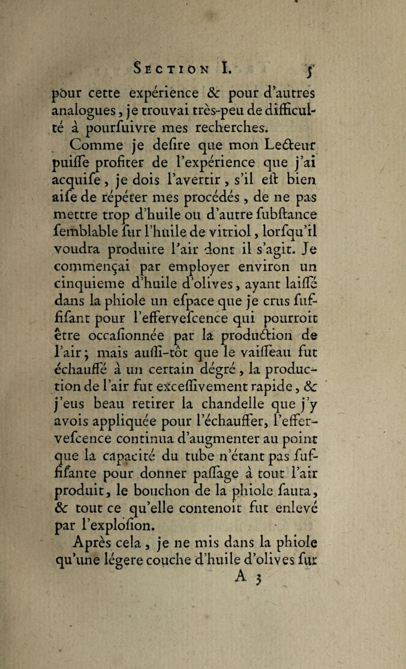 ptnir cette expérience ôc pour d’autres analogues, je trouvai très-peu de difficul¬ té à pourfuivre mes recherches. Comme je defire que mon LeCteur puiffe profiter de l’expérience que j’ai acquife, je dois l’avertir , s’il eft bien aife de répéter mes procédés , de ne pas mettre trop d’huile ou d’autre fubftance femblable fur l’huile de vitriol, lorfqu’il voudra produire fair dont il s’agit. Je commençai par employer environ un cinquième d’huile d’olives, ayant laifïe dans la phiole un efpace que je crus fuf- fifant pour l’effervefcence qui pourroit être occafionnée par la production de l’air y mais aufli-tôt que le vaifleau fut échauffé à un certain dégré , la produc¬ tion de l’air fut exceffivement rapide, 8c j’eus beau retirer la chandelle que j’y avois appliquée pour l’échauffer, l’effer¬ vefcence continua d’augmenter au point que la capacité du tube n’étant pas fuf- filante pour donner pafîage à tout l’air produit, le bouchon de la phiole fauta, ôc tout ce qu’elle contenoit fut enlevé par l’explofîon. Après cela, je ne mis dans la phiole qu’une légère couche d’huile d’olives fur