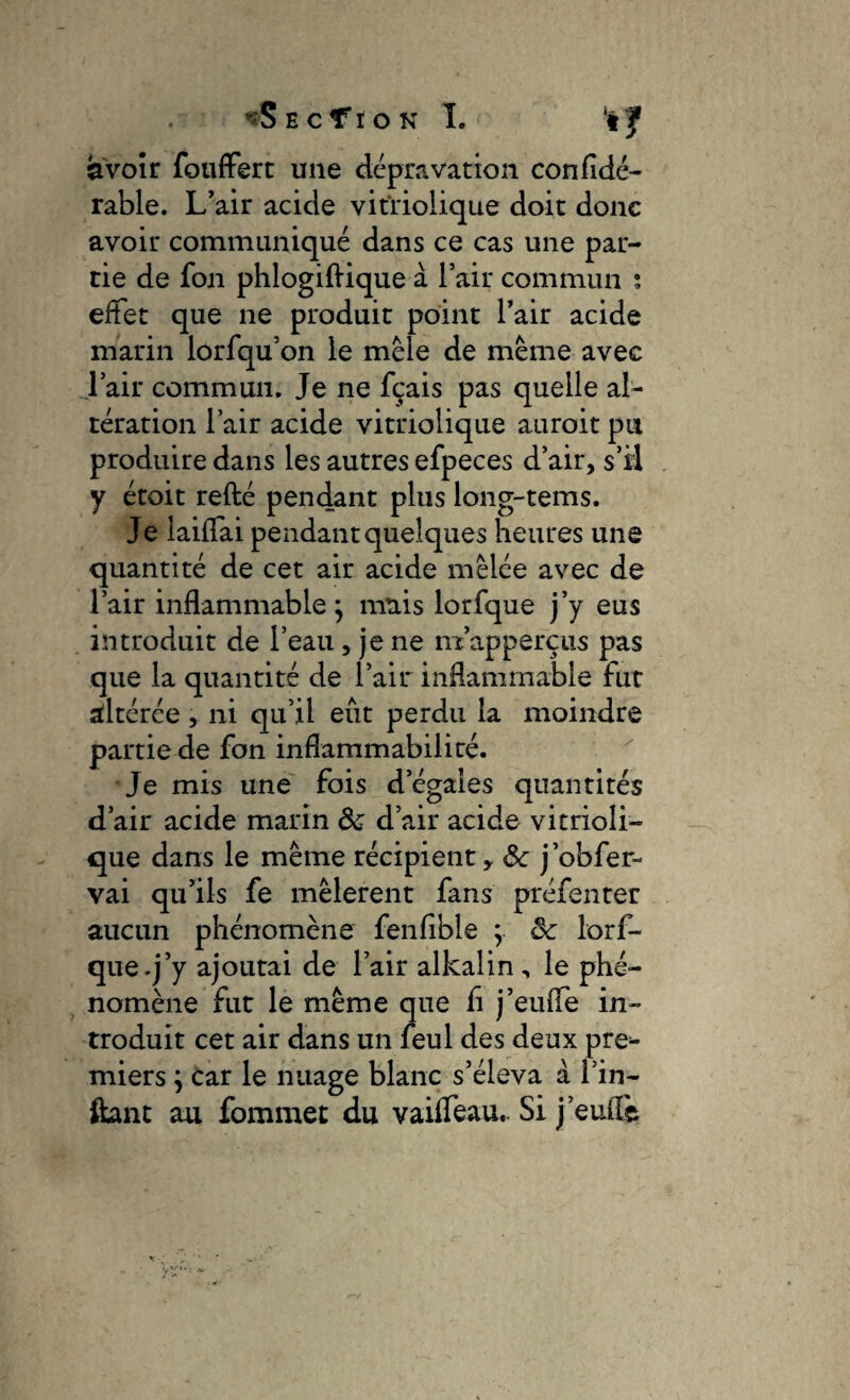 *S E C f I O N I. ‘t J avoir fouffert une depravation confide- rable. L’air acide vitïiolique doit donc avoir communiqué dans ce cas une par¬ tie de fon phlogiftique à l’air commun ; effet que ne produit point l’air acide marin lorfqu’on le mêle de même avec l’air commun. Je ne fçais pas quelle al¬ tération l’air acide vitriolique auroit pu produire dans les autres efpeces d’air, s’il y étoit refté pendant plus long-tems. Je laiffai pendant quelques heures une quantité de cet air acide mêlée avec de l’air inflammable^ mais lorfque j’y eus introduit de l’eau, je ne m’apperçus pas que la quantité de l’air inflammable fut altérée , ni qu’il eût perdu la moindre partie de fon inflammabilité. Je mis une fois d’égales quantités d’air acide marin 8c d’air acide vitrioli- que dans le même récipient, 8c j’obfer- vai qu’ils fe mêlèrent fans préfenter aucun phénomène fenfible } 8c lorf¬ que .j’y ajoutai de l’air alkalin , le phé¬ nomène fut le même que fi j’euffe in¬ troduit cet air dans un feul des deux pre^ miers} car le nuage blanc s’éleva à l’in- ftant au fommet du vaiffeau.. Si j’euffe