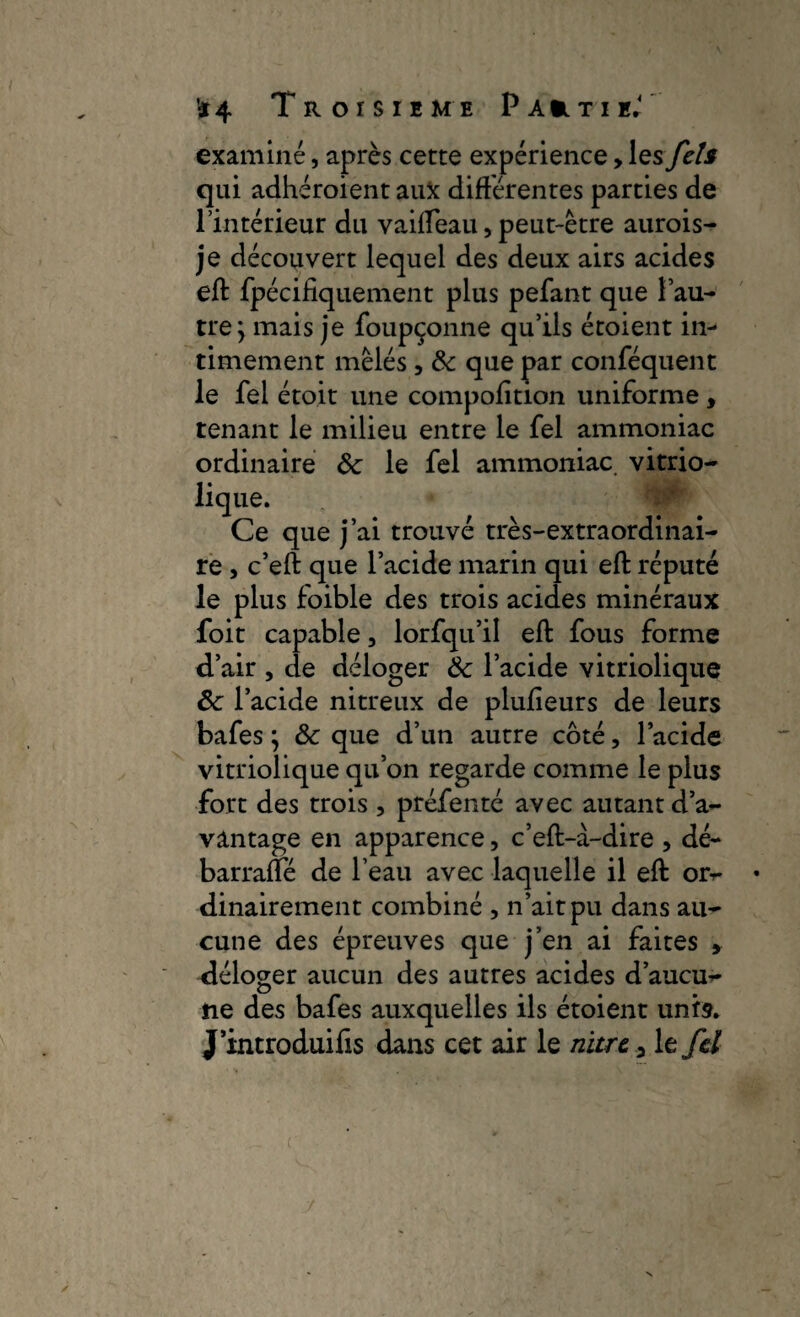 examiné, après cette expérience, les Jets qui adhéroient aux différentes parties de l’intérieur du vaiffeau, peut-être aurois- je découvert lequel des deux airs acides eft fpécifiquement plus pefant que l’au¬ tre j mais je foupçonne qu’ils étoient in¬ timement mêlés , & que par conféquent le fei étoit une compofition uniforme , tenant le milieu entre le fel ammoniac ordinaire Ôc le fel ammoniac vitrio- lique. Ce que j’ai trouvé très-extraordinai¬ re , c’eft que l’acide marin qui eft réputé le plus foible des trois acides minéraux foit capable, lorfqu’il eft fous forme d’air , de déloger & l’acide vitriolique ôc l’acide nitreux de plufieurs de leurs bafes ; & que d’un autre côté, l’acide vitriolique qu’on regarde comme le plus fort des trois 3 préfenté avec autant da¬ vantage en apparence, c’eft-à-dire , dé- barraffé de l’eau avec laquelle il eft or- dinairement combiné , n’ait pu dans au¬ cune des épreuves que j’en ai faites » déloger aucun des autres acides d’aucu¬ ne des bafes auxquelles ils étoient unis. J’introduifis dans cet air le nitre a le fel