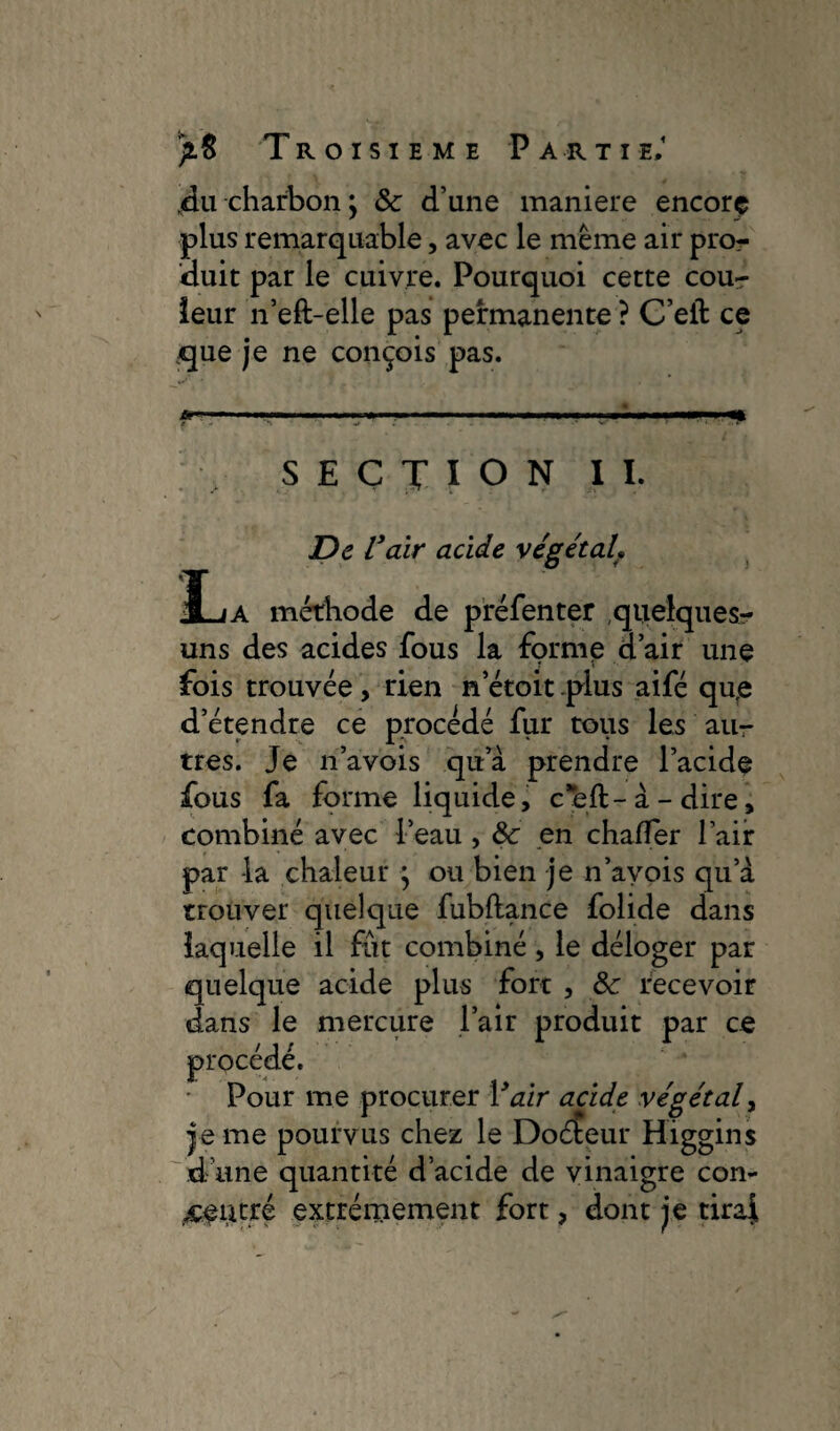 4u charbon ; 8c d’une maniéré encore plus remarquable, avec le même air pro¬ duit par le cuivre. Pourquoi cette coup¬ leur n’eft-elle pas permanente ? C’eft ce que je ne conçois pas. *—■ SECTION IL De Vair acide végétal JL/A méthode de préfenter quelques- uns des acides fous la forme d’air une fois trouvée , rien n’étoit plus aifé qu,e d’étendre ce procédé fur tous les au¬ tres. Je n’avois qu’à prendre l’acide fous fa forme liquide, cell-à-dire, combiné avec l’eau , 8c en chafler l’air par -la chaleur ; ou bien je n’avois qu’à trouver quelque fubftance folide dans laquelle il fût combiné, le déloger par quelque acide plus fort , 8c recevoir dans le mercure l’air produit par ce / 11 Pour me procurer Y air acide végétal, je me pourvus chez le Doéteur Higgins d’une quantité d’acide de vinaigre con¬ centré extrêmement fort, dont je tiraf