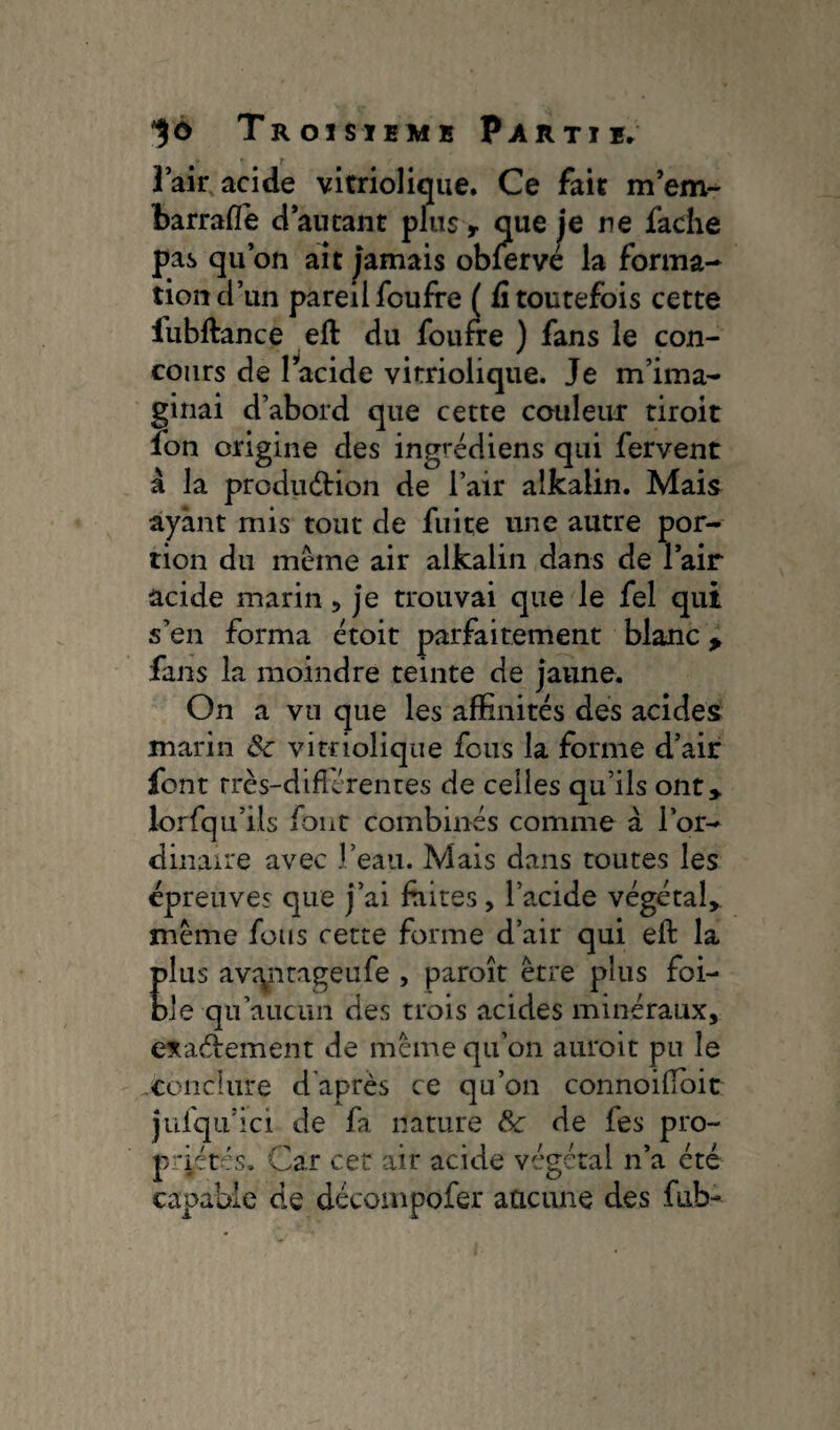 l’air acide virriolique. Ce fait m’em- barrafle ci autant plus y que je ne fâche pas qu’on ait jamais obfervé la forma-» tiond’un pareil foufre ( fi toutefois cette iubftance eft du foufre ) fans le con¬ cours de 1 acide virriolique. Je m’ima¬ ginai d’abord que cette couleur tiroit fon origine des ingrédiens qui fervent à la produdtion de l’air alkalin. Mais ayant mis tout de fuite une autre por¬ tion du même air alkalin dans de l’air acide marin , je trouvai que le fel qui s’en forma étoit parfaitement blanc* fans la moindre teinte de jaune. On a vu que les affinités des acides marin &■ virriolique fous la forme d’air font rrès-difîérentes de celles qu’ils ont* lorfqu’iis font combinés comme à l’or¬ dinaire avec l’eau. Mais dans toutes les épreuves que j’ai faites, l’acide végétal, même fous cette forme d’air qui eft la plus avîyirageufe , paroît être plus foi¬ ble qu’aucun des trois acides minéraux, e*aétement de même qu’on auroit pu le conclure d’après ce qu’on connoilfoit jufqu’ici de fa nature & de Tes pro¬ priétés, Car cet air acide végétal n’a été capable de décompofer aucune des fub-