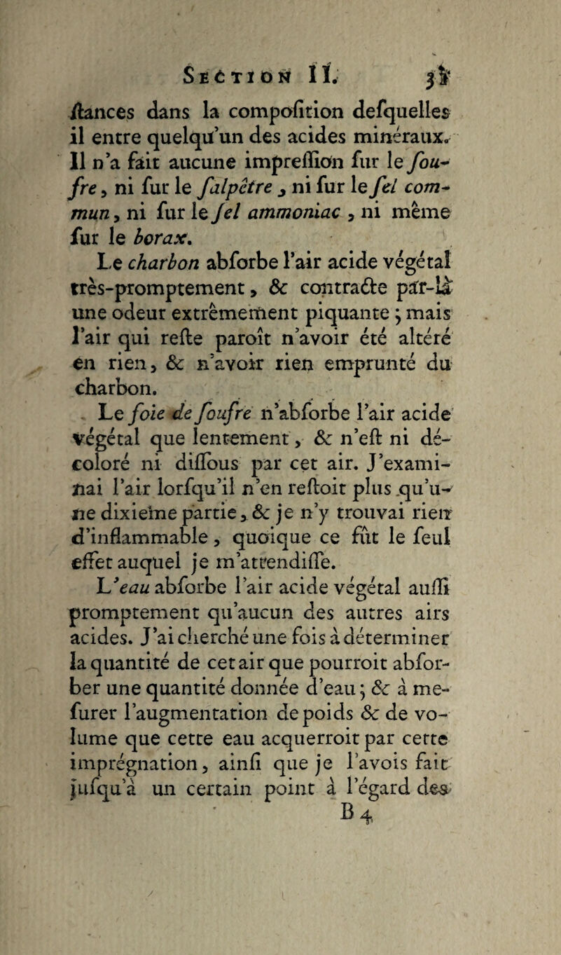 /lances dans la compofition defquelles il entre quelqu’un des acides minéraux. Il n’a fait aucune impreflion fur le fou- fre, ni fur le falpêtre j ni fur le fd com~ mun, ni fur le Jel ammoniac , ni même fur le borax. Le charbon abforbe l’air acide végétal très-promptement, & contra&e par-là une odeur extrêmement piquante ; mais l’air qui refte paroît n’avoir été altéré en rien, & n’avoir rien emprunté du charbon. Le foie de foufre n’abforbe l’air acide végétal que lentement, & n’eft ni dé¬ coloré ni diflous par cet air. J’exami¬ nai l’air lorfqu’il n’en refloit plus .qu’u¬ ne dixieine partie, & je n’y trouvai rien d’inflammable, quoique ce fut le feul effet auquel je m’att'endifle. L9eau abforbe l’air acide végétal aullî promptement qu’aucun des autres airs acides. J’ai cherché une fois à déterminer la quantité de cet air que pourroit abfor- ber une quantité donnée d’eau ; & à me- furer l’augmentation cle poids 8c de vo¬ lume que cette eau acquerroit par cette imprégnation, ainfl que je l’avois fait fufqu a un certain point à l’égard des B 4 /