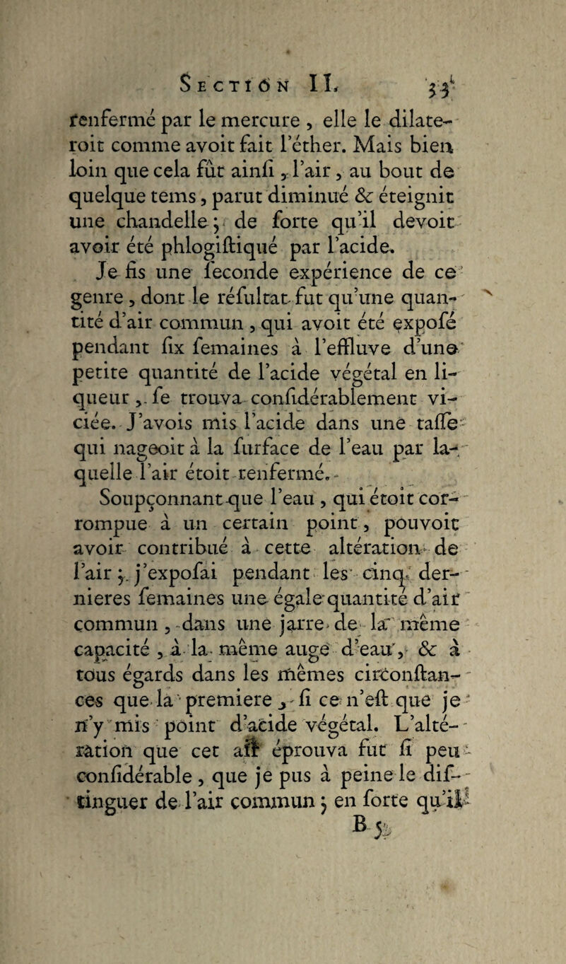 53 renfermé par le mercure , elle le dilatè¬ rent comme avoitfait l'éther. Mais bien loin que cela fût ainlî , l’air, au bout de quelque tems, parut diminué 8c éteignit une chandelle ; de forte qu’il devoit avoir été phlogiftiqué par l’acide. Je fis une fécondé expérience de ce genre , dont le réfultat fut qu’une quan¬ tité d’air commun , qui avoit été çxpofé pendant fix femaines à l’effluve d’une petite quantité de l’acide végétal en li¬ queur fe trouva confidérablement vi¬ ciée. J’avois mis l’acide dans une tafie qui nageoit à la furface de l’eau par la¬ quelle l’air étoit renfermé.- Soupçonnant cpie l’eau , qui étoit cor¬ rompue à un certain point, pouvoir avoir contribué à cette altération de l’air y. j’expofai pendant les cinq; der¬ nières femaines une égale quantité d’air commun , dans une jarre* de lar même capacité , à la même auge d’eau', 8c à tous égards dans les mêmes circonftan- ces que la premiere j fi ce n’efl que je' n’y mis point d’acide végétal. L’alté¬ ration que cet aft éprouva fut fi peu - confidérable , que je pus à peine le dif- tinguer de l’air commun ; en forte qu’ B j£