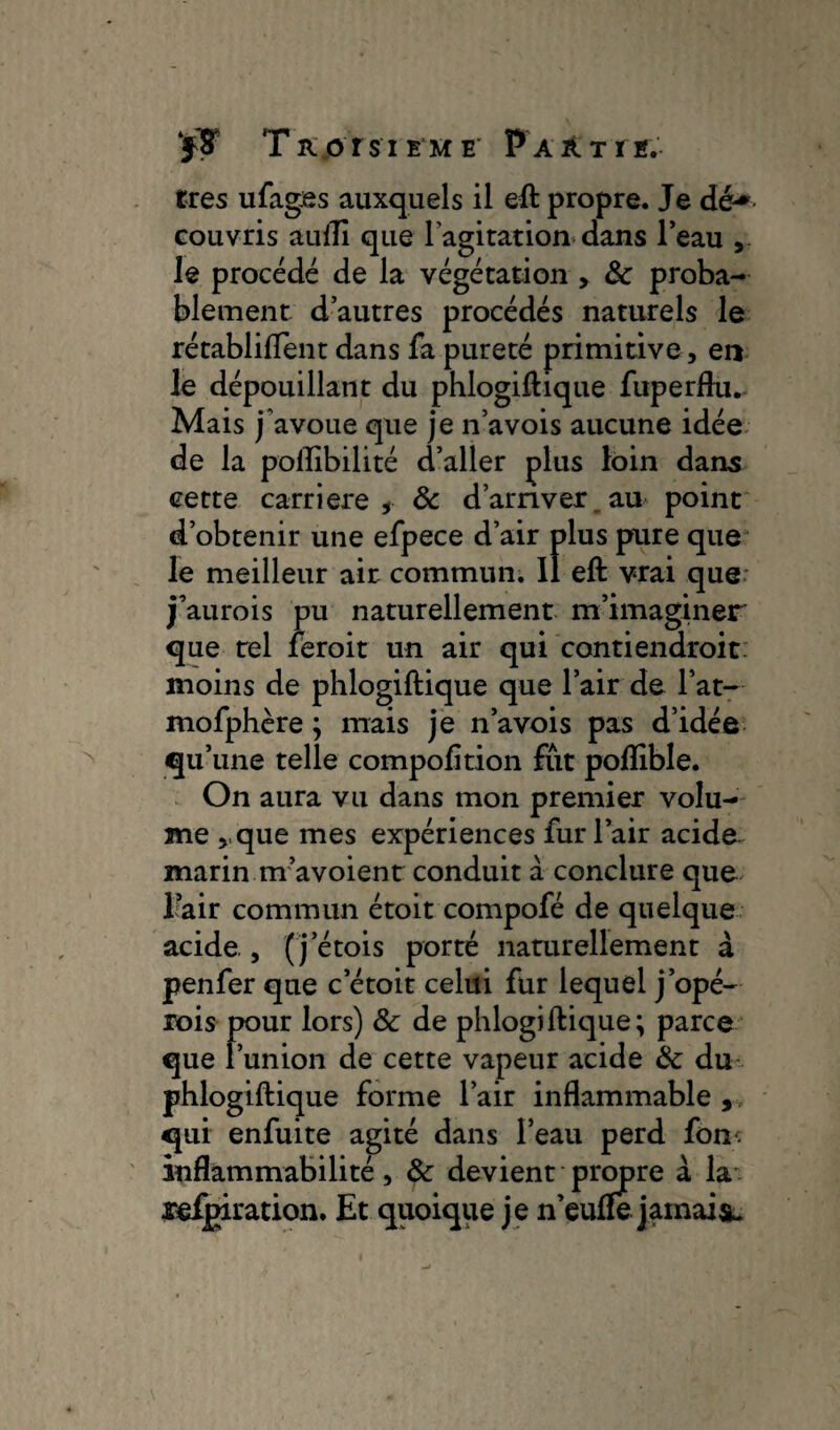 très ufages auxquels il eft propre. Je dé* couvris aufii que l'agitation dans l’eau le procédé de la végétation > Ôc proba¬ blement d’autres procédés naturels le rétabli fient dans fa pureté primitive, en le dépouillant du phlogifiique fuperflu. Mais j'avoue que je n’avois aucune idée de la pofiibilité d’aller plus loin dans cette carrière, & d’arriver_au point d’obtenir une efpece d’air plus pure que le meilleur air commun, il eft vrai que j’aurois pu naturellement m’imaginer que tel fèroit un air qui contiendroit moins de phlogifiique que l’air de l’at- mofphère ; mais je n’avois pas d’idée qu’une telle compofition fut poflible. On aura vu dans mon premier volu¬ me ,,que mes expériences fur l’air acide marin m’avoient conduit à conclure que Eair commun étoit compofé de quelque acide., ( j’étois porté naturellement a penfer que c’étoit celui fur lequel j’opé- rois pour lors) & de phlogifiique; parce que l’union de cette vapeur acide Ôc du phlogifiique forme l’air inflammable , qui enfuite agité dans l’eau perd fom inflammabilité, Ôc devient propre à la retiration. Et quoique je n’eufîe jamais
