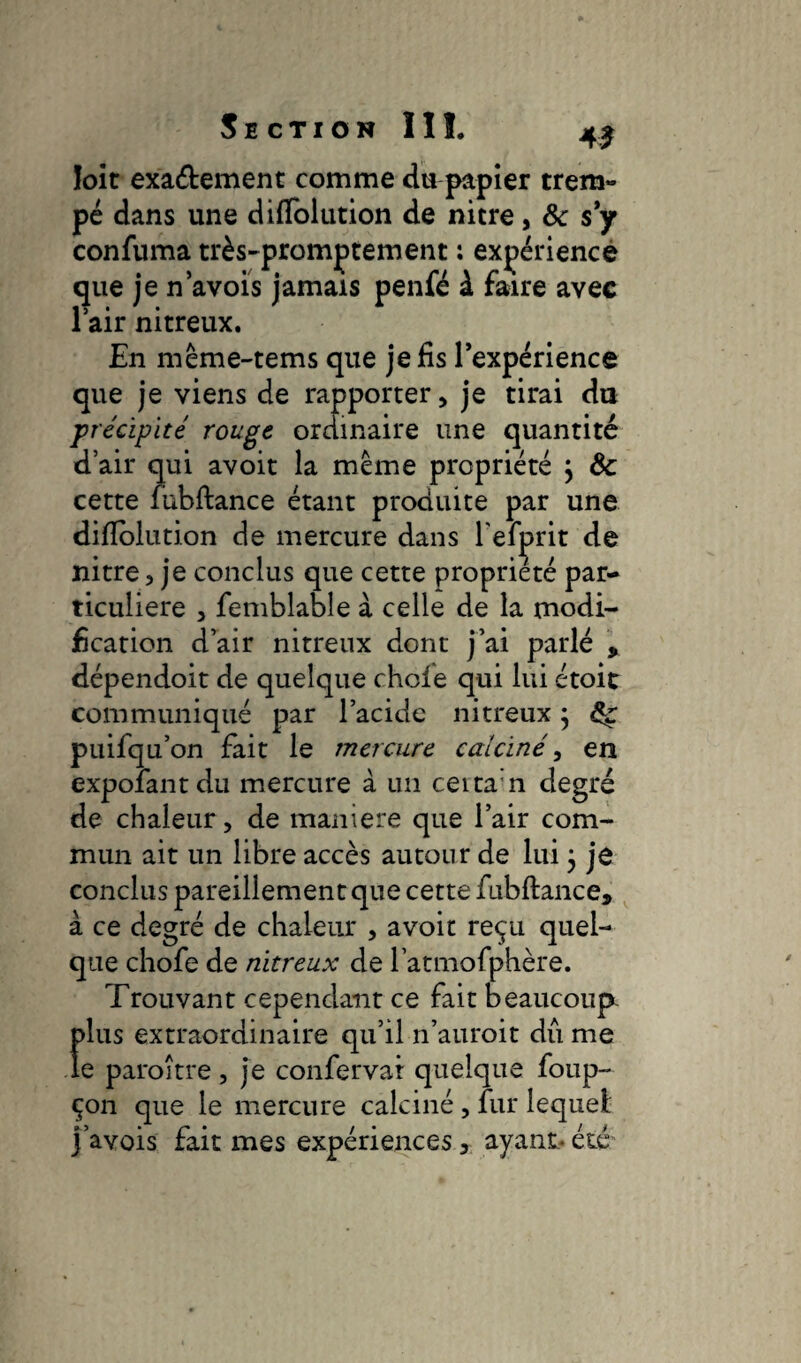 loit exa&ement comme du papier trem¬ pé dans une difîolution de nitre, 8c s y confuma très-promptement : expérience que je n avoïs jamais penfé à faire avec l’air nitreux. En même-tems que je fis l’expérience que je viens de rapporter, je tirai du précipité rouge ordinaire une quantité d’air qui avoit la meme propriété } 8c cette fubftance étant produite par une difîolution de mercure dans l’efprit de nitre , je conclus que cette propriété par¬ ticulière , femblable à celle de la modi¬ fication d’air nitreux dont j’ai parlé , dépendoit de quelque chcfe qui lui étoit communiqué par l’acide nitreux ; 8ç puifqu’on fait le mercure calciné, en expoîantdu mercure à un ceita n degré de chaleur, de maniéré que l’air com¬ mun ait un libre accès autour de lui 5 je conclus pareillement que cette fubftance, à ce degré de chaleur , avoit reçu quel¬ que chofe de nitreux de l’atmofphère. Trouvant cependant ce fait beaucoup plus extraordinaire qu’il n’auroit dû me le paroître, je confervar quelque foup- çon que le mercure calciné , fur lequel j’avois fait mes expériences, ayant* été