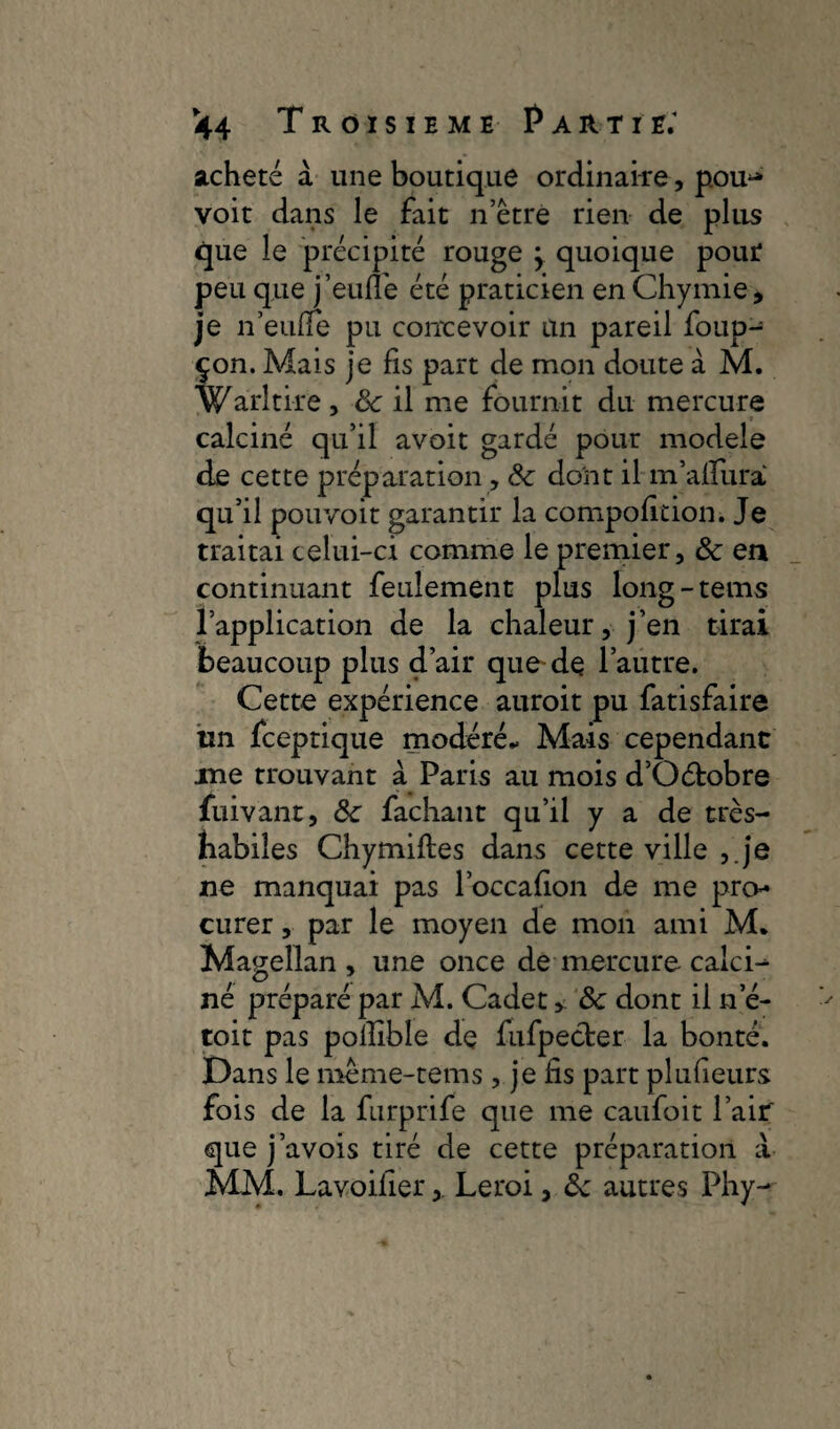 acheté à une boutique ordinai-re, pou^ voit dans le fait n’étre rien de plus que le précipité rouge j quoique pour peu que j’eufle été praticien en Chymie, je n’eufle pu concevoir an pareil foup- çon. Mais je fis part de mon doute à M. Warltire , 8c il me fournit du mercure calciné qu’il avoit gardé pour modèle de cette préparation, 8c dont il m’aifurà qu’il pouvoit garantir la compolition. Je traitai celui-ci comme le premier, 8c en continuant feulement plus long-teins l’application de la chaleur, j’en tirai beaucoup plus d’air que-de l’autre. Cette expérience auroit pu fatisfaire un fceptique modéré* Mais cependant ine trouvant à Paris au mois d’Oétobre fuivant, 8c fachant qu’il y a de très- habiles Chymifles dans cette ville ,.je ne manquai pas l’occalion de me pro¬ curer , par le moyen de mon ami M, Magellan, une once de mercure calci^ né préparé par M. Cadet > 8c dont il ne- toit pas polîlble de fufpecter la bonté. Dans le meme-tems , je fis part plufieurs fois de la furprife que me caufoit l’air' que j’avois tiré de cette préparation à MM. Lavoilier, Leroi, 8c autres Phy-