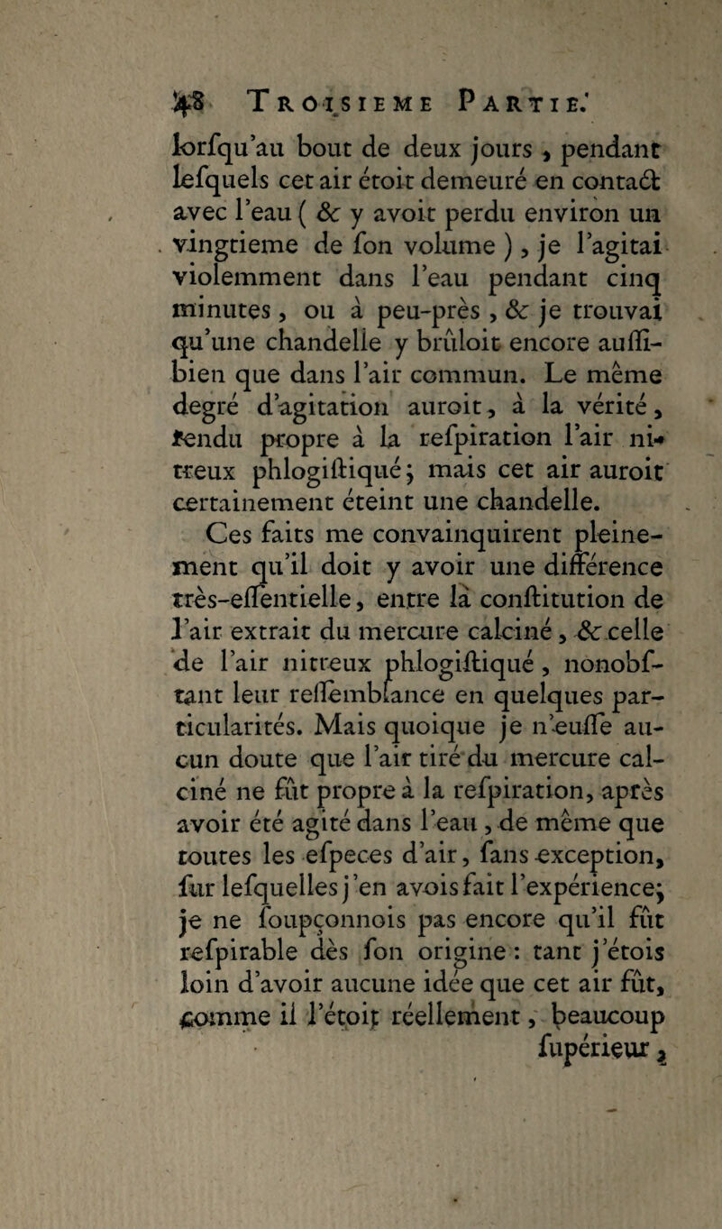 TRoisieme Partie.’ lorfqu’au bout de deux jours , pendant lefquels cet air étoit demeuré en contadt Avec l’eau ( ôc y avoir perdu environ un vingtième de fon volume ), je l’agitai violemment dans l’eau pendant cinq minutes, ou à peu-près, ôc je trouvai qu’une chandelle y bruloit encore aufïi- bien que dans l’air commun. Le même degré d’agitation auroit, à la vérité , fendu propre à la refpiration l’air ni¬ treux phlogiftiqué; mais cet air auroit certainement éteint une chandelle. Ces faits me convainquirent pleine¬ ment qu’il doit y avoir une différence très-effentielle, entre là conftitution de l’air extrait du mercure calciné, Ôccelle de l’air nitreux phlogiffiqué , nonobf- tant leur relîèmbfance en quelques par¬ ticularités. Mais quoique je neufle au¬ cun doute que l’air tiré du mercure cal¬ ciné ne fut propre à la refpiration, après avoir été agité dans l’eau , de même que toutes les efpeces d’air, fans exception, fur lefquellesj’en avoisfaitl’expérience\ je ne foupçonnois pas encore qu’il fut refpirable dès fon origine: tant j etois loin d’avoir aucune idée que cet air fût, Somme il l’étoip réellement, beaucoup fupérieux y
