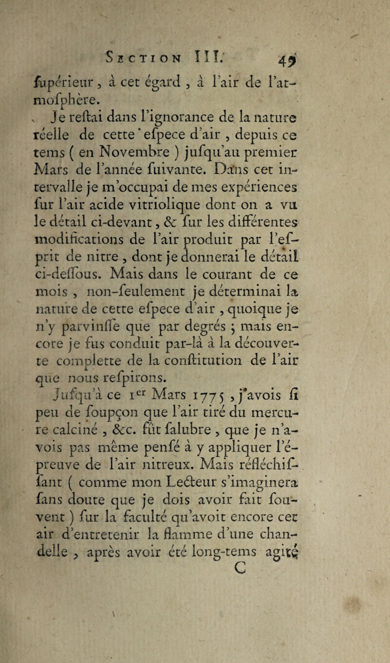 fupérieur, à cet égard , à l’air de l’at- mofphère. . je reliai dans l’ignorance de la nature réelle de cette ’ efpece d’air , depuis ce tems ( en Novembre ) jufqu’au premier Mars de l’année fuivante. Dans cet in¬ tervalle je m’occupai de mes expériences fur l’air acide vitriolique dont on a vu le détail ci-devant, &: fur les différentes modifications de l’air produit par l’ef- prit de nitre , dont je donnerai le détail ci-delfous. Mais dans le courant de ce mois , non-feulement je déterminai la nature de cette efpece d’air , quoique je n’y parvinfle que par degrés } mais en¬ core je fus conduit par-là à la découver¬ te comolette de la conftitution de l’air que nous refpirons. jufqu a ce ier Mars 1775 , j'avois fï peu de foupçon que l’air tiré du mercu¬ re calciné , Scc. fût falubre , que je n’a- vois pas même penfé à y appliquer l’é¬ preuve de l’air nitreux. Mais réfléchif- fant ( comme mon Leéteur s’imaginera fans doute que je dois avoir fait fou- vent ) fur la faculté qu’avoit encore cet air d’entretenir la flamme d’une chan¬ delle j après avoir été long-tems agisç