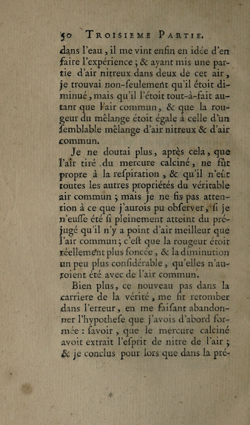 dans l’eau , il me vint enfin en idée d’en faire l’expérience ; 8c ayant mis une par¬ tie d’air nitreux dans deux de cet air , je trouvai non-feulemerît qu’il étoit di¬ minué , mais qu’il l’étoit tout-à-fait au¬ tant que l’air commun, 8c que la rou¬ geur du mélange étoit égale à celle d’un femblable mélange d’air nitreux 8c d’air commun. Je ne doutai plus, après cela, que l’air tiré .du mercure calciné, ne fut propre à la refpiration , 8c qu’il n’eût toutes les autres propriétés du véritable air commun j mais je ne fis pas atten¬ tion à ce que j’aurois pu obferver, fi je n’euffe été fi pleinement atteint du pré¬ jugé qu’il n’y a point d’air meilleur que l’air commun; c’eft que la rougeur étoit réellement plus foncée , 8c la diminution un peu plus considérable , qu’elles n’au- yoient été avec de l’air commun. Bien plus, ce nouveau pas dans la carrière de la vérité , me fit retomber dans l’erreur, en me faifant abandon¬ ner l’hypothefe que j’avois d’abord for¬ mée : favoir , que le mercure calciné avoir extrait l’efprit de nitre de l’air } £yc je conclus pour iors que dans la pré-