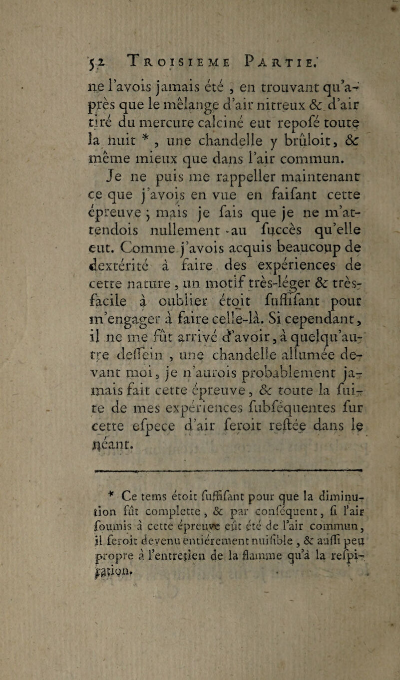 » yi Troisième Partie.' ne Pavois jamais été , en trouvant qu’a- près que le mélange d’air nitreux ôc d’air tiré du mercure calciné eut repofé toute la huit * , une chandelle y brûloit, 8c même mieux que dans Pair commun. Je ne puis me rappeller maintenant ce que j’avois en vue en faifant cette épreuve j mais je fais que je ne m’at- tendois nullement -au fuccès qu’elle eut. Comme j’avois acquis beaucoup de dextérité à faire des expériences de cette nature , un motif très-léger & très- facile à oublier étoit fuffîfant pour m’engager a faire celle-là. Si cependant, il ne me fût arrivé d’avoir, à quelqu’au- tre defein , une chandelle allumée de¬ vant moi, je n’aurois probablement ja¬ mais fait cette épreuve, 8c toute la fui¬ te de mes expériences fubféquentes fur cette efpece d’air feroit reliée dans le jrçéant. * Ce tems étoit fuffifant pour que la diminu¬ tion fut complette , & par conféquent, fl l’air fournis à cette épreuve eut été de l’air commun, il feroit devenu entièrement nuifible , ôc aufli peu propre à l’entretien de la flamme qu’à la relpi- fgÛQin