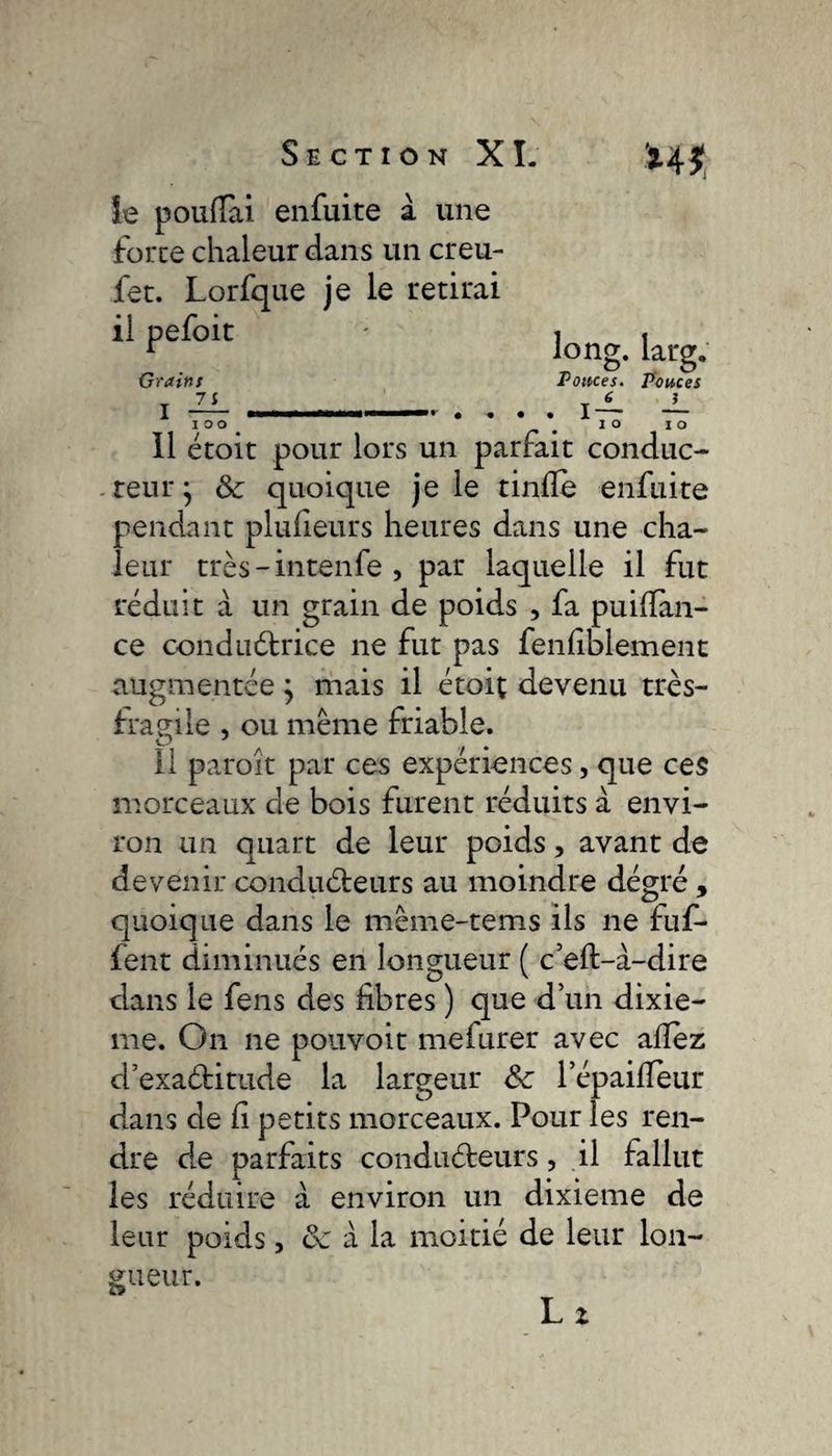 ie poudai enfuite à une force chaleur dans un creu- fet. Lorfque je le retirai il pefoit ' 1 , r long. larg. Grains Pouces. Pouces 7 i 6 ? I .1 I ! — » . . . . I — 10°. ^ IO I O Il étoit pour lors un parfait conduc¬ teur • ôc quoique je le tinfle enfuite pendant plufieurs heures dans une cha¬ leur très-intenfe , par laquelle il fut réduit à un grain de poids , fa puilïan- ce conductrice ne fut pas fenfiblement augmentée} mais il étoiç devenu très- fragile , ou même friable. il paroît par ces expériences, que ces morceaux de bois furent réduits à envi¬ ron un quart de leur poids, avant de devenir conducteurs au moindre dégré , quoique dans ie même-tems ils ne fuf- fent diminués en longueur ( c’elt-à-dire dans le fens des fibres ) que d’un dixiè¬ me. On ne pouvoit mefurer avec allez d’exaétitude la largeur &amp;c l’épaifieur dans de fi petits morceaux. Pour les ren¬ dre de parfaits conducteurs, il fallut les réduire à environ un dixième de leur poids, 6c à la moitié de leur lon¬ gueur.
