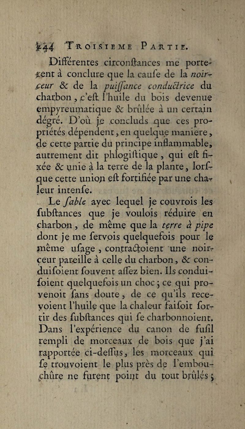Différentes cixconftances me porte¬ ment à conclure que la caufe de la noir~ feur &amp;; de la puijfance conductrice du charbon , c’efl l’huile du bois devenue empyreumatique &amp; brûlée à un certain dégré. D’où je concluds que ces pro¬ priétés dépendent, en quelque maniéré, de cette partie du principe inflammable, autrement dit phlogiftique , qui eft fi¬ xée ôc unie à la terre de la plante, lorf- que cette uniop efl fortifiée par une cha-r leur intenfe. Le fable avec lequel je couvrois les fubftances que je voulois réduire en charbon, de même que la terre à pipe dont je me ferv.ois quelquefois pour le même ufage , contraéfoient une noiiv ceur pareille à celle du charbon, &amp;c con- duifoient fouvent aflez bien. Ils condui- foient quelquefois un choc } ce qui pro- yenoit fans doute , de ce qu’ils rece- yoient l’huile que la chaleur faifoit for- tir des fubftances qui fe charbonnoient. Dans l’expérience du canon de fufil rempli de morceaux de bois que j’ai rapportée ci-defllis, les morceaux qui fe trouvoient le plus près de l'embou¬ chure ne furent point du tout bridés ;