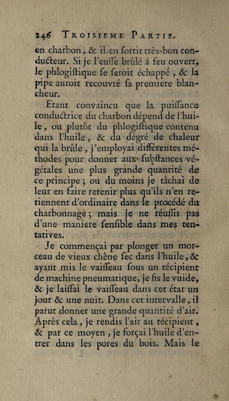 en charbon, &amp; il en fortit très-bon con¬ ducteur. Si je TeulTe brûlé à feu ouvert, le phlogiftique fe feroit échappé , 8c la pipe attroit recouvré fa premiere blan¬ cheur. Etant convaincu que la. puiflance conductrice du charbon dépend de l’hui¬ le , ou plutôt du phlogiftique contenu dans l’huile, 8c du dégré de chaleur qui la brûle , j^employai différentes mé¬ thodes pour donner aux fubftances vé¬ gétales une plus grande quantité de ce principe \ ou du moins je tâchai de leur en faire retenir plus qu’ils n’en re¬ tiennent d’ordinaire dans le procédé du charbonnage j mais je ne réufîîs pas d’une maniéré fenfible dans mes ten¬ tatives. Je commençai par plonger un mor¬ ceau de vieux chêne fee dans l’huile, 8c ayant mis le vaiffeau fous un récipient de machine pneumatique, je fis le vuide, 8c je laiffai le vaiffeau dans cet état un jour 8c une nuit. Dans cet intervalle, il parut donner une grande quantité d’air. Après cela, je rendis l’air au récipient, 8c par ce moyen , je forçai l’huile d’en¬ trer dans les pores du bois. Mais le