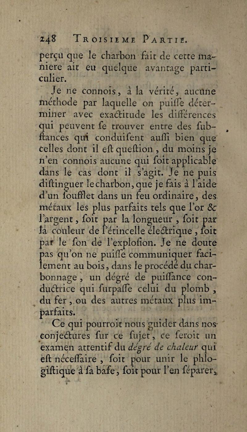 perçu que îe charbon fait de cette ma¬ niéré ait eu quelque avantage parti¬ culier. Je ne connois, à la vérité, aucune méthode par laquelle on puilTe déter¬ miner avec exactitude les différences qui peuvent fe trouver entre des Jub¬ ilances qui conduifent aufti bien que celles dont il eft queftion , du moins je n’en connois aucune qui foit applicable dans le cas dont il s’agit. Je ne puis diftinguer lecharbon,que je fais à l’aide d’un foufflet dans un feu ordinaire, des métaux les plus parfaits tels que l’or 8c l’argent, foit par la longueur , foit par la couleur de l’étincelle éleétrique , foit par le fon de l’explofion. Je ne doute pas qu’on ne puifîe communiquer faci¬ lement au bois, dans le procédé du char¬ bonnage , un dégré de puilïance con¬ ductrice qui furpalfe celui du plomb , du fer, ou des autres métaux plus im¬ parfaits. Ce qui pourrait nous guider dans nos- conjectures fur ce fujet, ce ferait un examen attentif du degré de chaleur qui eft néceftàire , foit pour unir le phlo- giftique à fa bafe, foit pour l’en fépàrer*